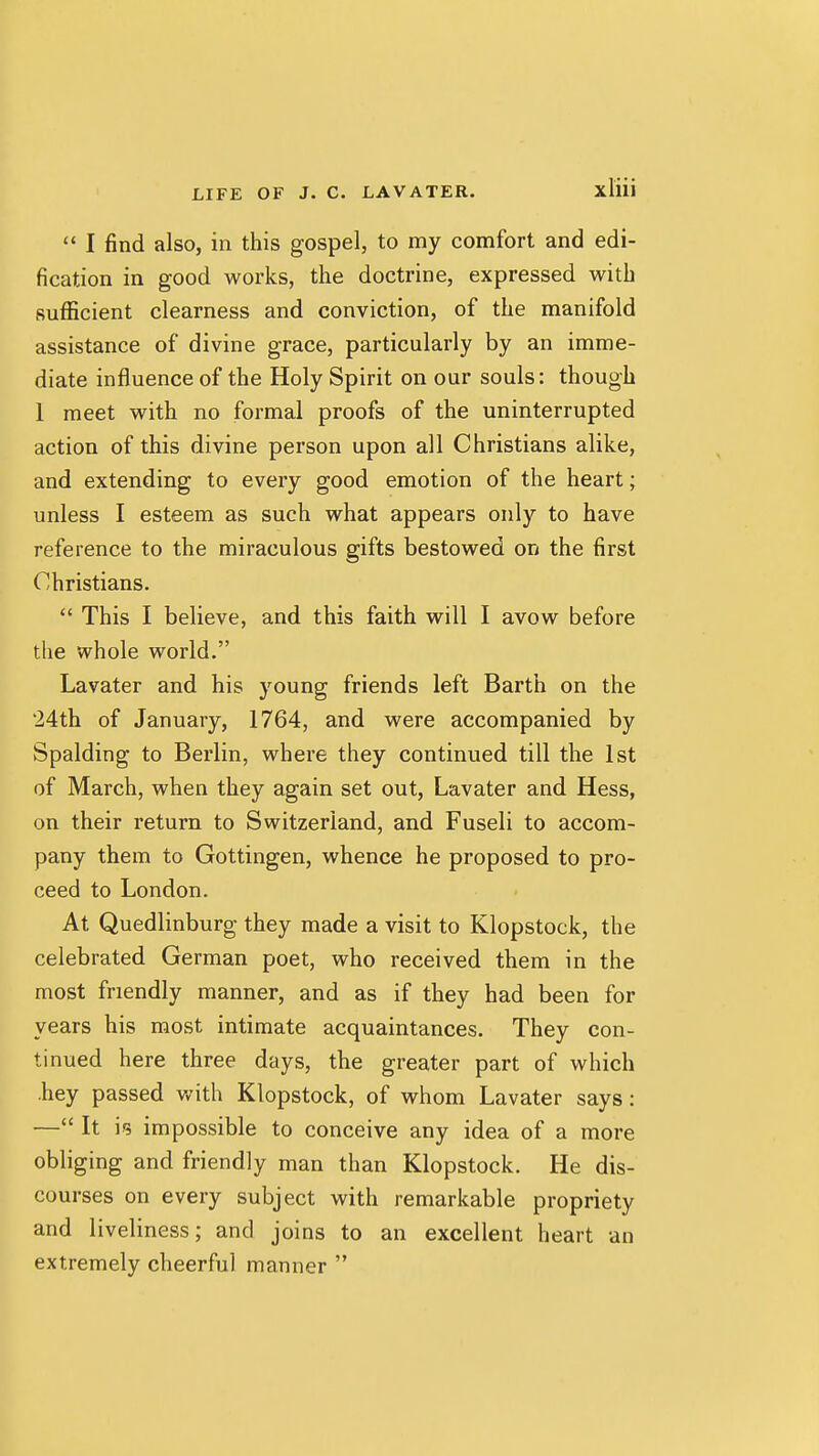  I find also, in this gospel, to my comfort and edi- fication in good works, the doctrine, expressed with sufficient clearness and conviction, of the manifold assistance of divine grace, particularly by an imme- diate influence of the Holy Spirit on our souls: though 1 meet with no formal proofs of the uninterrupted action of this divine person upon all Christians alike, and extending to every good emotion of the heart; unless I esteem as such what appears only to have reference to the miraculous gifts bestowed on the first Christians.  This I believe, and this faith will I avow before the whole world. Lavater and his young friends left Barth on the 24th of January, 1764, and were accompanied by Spalding to Berlin, where they continued till the 1st of March, when they again set out, Lavater and Hess, on their return to Switzerland, and Fuseli to accom- pany them to Gottingen, whence he proposed to pro- ceed to London. At Quedlinburg they made a visit to Klopstock, the celebrated German poet, who received them in the most friendly manner, and as if they had been for years his most intimate acquaintances. They con- tinued here three days, the greater part of which •hey passed with Klopstock, of whom Lavater says: — It impossible to conceive any idea of a more obliging and friendly man than Klopstock. He dis- courses on every subject with remarkable propriety and liveliness; and joins to an excellent heart an extremely cheerful manner 