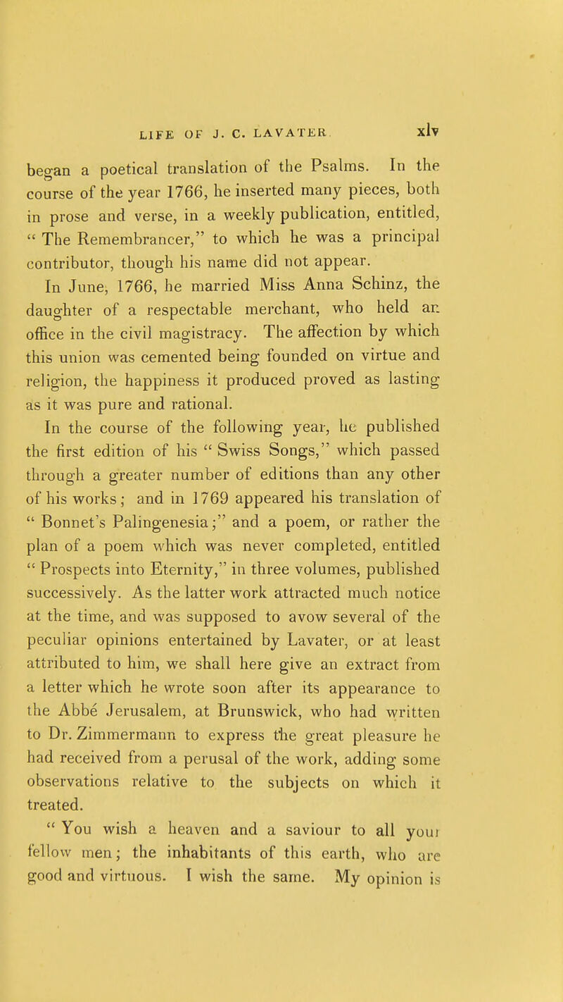 began a poetical translation of the Psalms. In the course of the year 1766, he inserted many pieces, both in prose and verse, in a weekly publication, entitled,  The Remembrancer, to which he was a principal contributor, though his name did not appear. In June, 1766, he married Miss Anna Schinz, the daughter of a respectable merchant, who held an office in the civil magistracy. The alFection by which this union was cemented being founded on virtue and religion, the happiness it produced proved as lasting as it was pure and rational. In the course of the following year, he published the first edition of his  Swiss Songs, which passed through a greater number of editions than any other of his works; and in 1769 appeared his translation of  Bonnet's Palingenesia; and a poem, or rather the plan of a poem which was never completed, entitled  Prospects into Eternity, in three volumes, published successively. As the latter work attracted much notice at the time, and was supposed to avow several of the peculiar opinions entertained by Lavater, or at least attributed to him, we shall here give an extract from a letter which he wrote soon after its appearance to the Abbe Jerusalem, at Brunswick, who had viritten to Dr. Zimmermann to express the great pleasure he had received from a perusal of the work, adding some observations relative to the subjects on which it treated.  You wish a heaven and a saviour to all youi fellow men; the inhabitants of this earth, who are good and virtuous. I wish the same. My opinion is