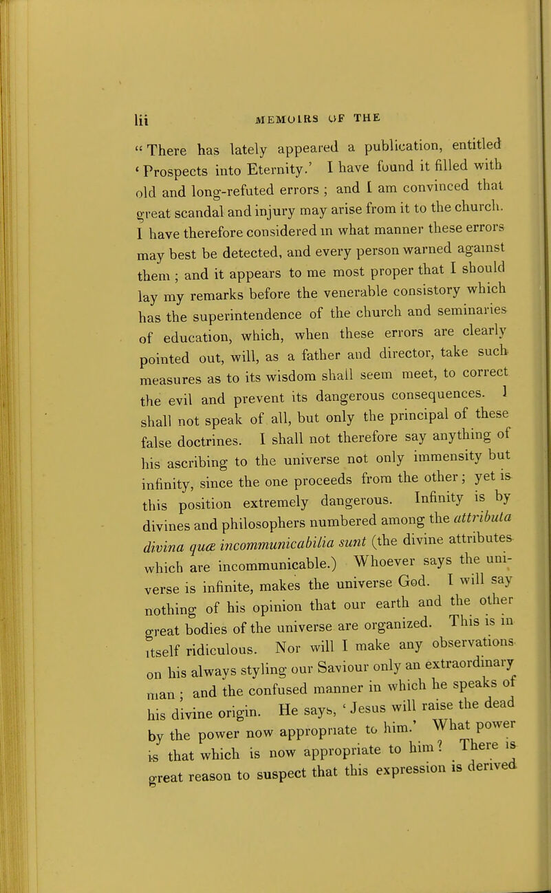 There has lately appeared a publication, entitled * Prospects into Eternity.' I have found it filled with old and long-refuted errors ; and I am convinced that great scandal and injury may arise from it to the church. I have therefore considered m what manner these errors may best be detected, and every person warned agamst them ; and it appears to me most proper that I should lay my remarks before the venerable consistory which has the superintendence of the church and seminaries of education, which, when these errors are clearly pointed out, will, as a father and director, take such measures as to its wisdom shall seem meet, to correct the evil and prevent its dangerous consequences. 1 shall not speak of all, but only the principal of these false doctrines. I shall not therefore say anything of his ascribing to the universe not only immensity but infinity, since the one proceeds from the other; yet is this position extremely dangerous. Infinity is by divines and philosophers numbered among the attributa divina qua incommunicabilia sunt (the divine attributes which are incommunicable.) Whoever says the urn- verse is infinite, makes the universe God. I will say nothing of his opinion that our earth and the other great bodies of the universe are organized. This is in Itself ridiculous. Nor will I make any observations on his always styling our Saviour only an extraordinary man ■ and the confused manner in which he speaks ot his divine origm. He says, ' Jesus will raise the dead by the power now appropriate to him.' What power 1.S that which is now appropriate to him ? There is great reason to suspect that this expression is derived