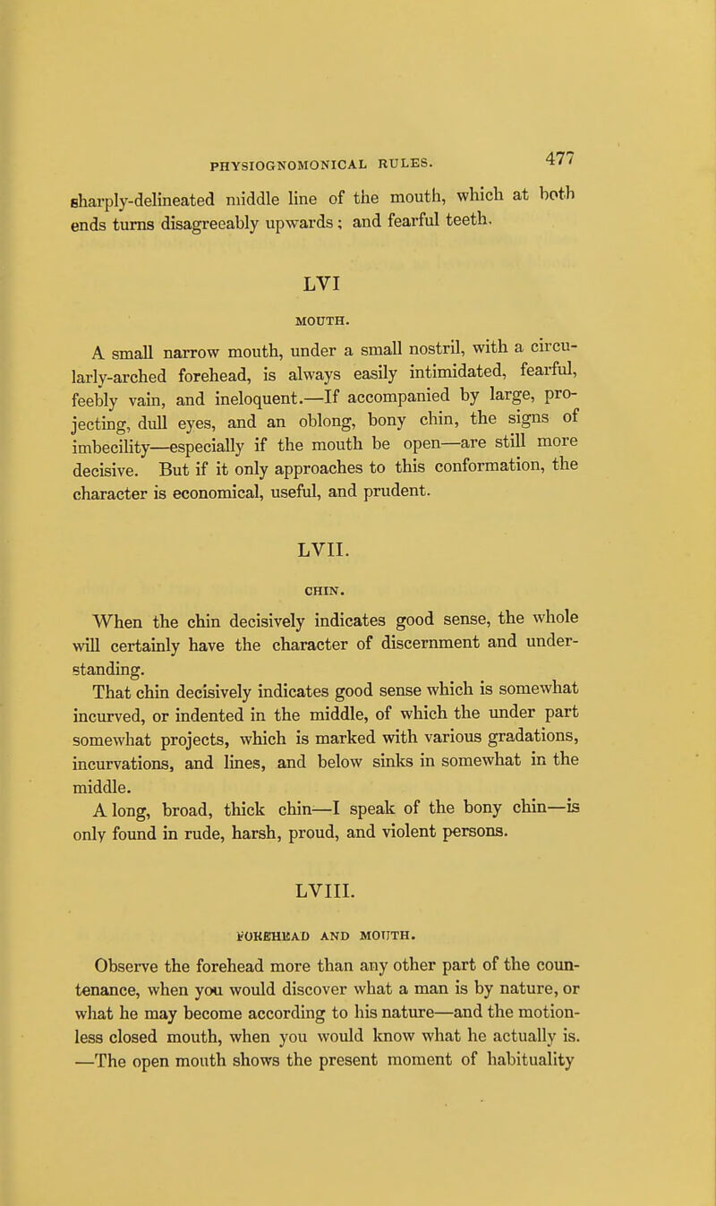 sharply-delineated middle line of the mouth, which at both ends turns disagreeably upwards; and fearful teeth. LVI MOUTH. A small narrow mouth, under a small nostril, with a circu- larly-arched forehead, is always easily intimidated, fearful, feebly vain, and ineloquent.—If accompanied by large, pro- jecting, dull eyes, and an oblong, bony chin, the signs of imbecility—especially if the mouth be open—are still more decisive. But if it only approaches to this conformation, the character is economical, usefiil, and prudent. LVII. CHIN. When the chin decisively indicates good sense, the whole will certainly have the character of discernment and under- standing. That chm decisively indicates good sense which is somewhat incurved, or indented in the middle, of which the under part somewhat projects, which is marked with various gradations, incurvations, and lines, and below sinks in somewhat in the middle. Along, broad, thick chin—I speak of the bony chin—is only found in rude, harsh, proud, and violent persons. LVIII. IfOKEHMAD AND MOUTH. Observe the forehead more than any other part of the coun- tenance, when you would discover what a man is by nature, or what he may become according to his nature—and the motion- less closed mouth, when you would know what he actually is. —The open mouth shows the present moment of habituality