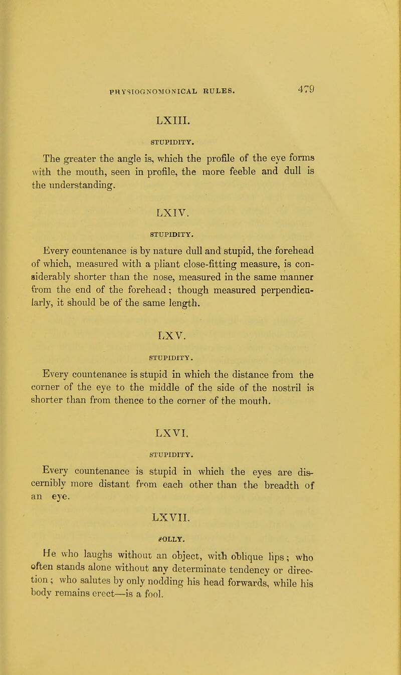 LXIII. STUPIDITY. The greater the angle is, which the profile of the eye forms with the mouth, seen in profile, the more feeble and dull is the understanding. LXIV. STUPIDITY. Every coimtenance is by nature dull and stupid, the forehead of which, measured with a pliant close-fitting measure, is con- siderably shorter than the nose, measured in the same manner from the end of the forehead; though measured perpendicu- larly, it should be of the same length. LXV. STUPIDITY. Every countenance is stupid in which the distance from the corner of the eye to the middle of the side of the nostril is shorter than from thence to the corner of the mouth. LXVI. STUPIDITY. Every countenance is stupid in which the eyes are dis- cernibly more distant from each other than the breadth of an eye. LXVII. He who laughs without an object, with oblique hps; who often stands alone without any determinate tendency or direc- tion ; who salutes by only nodding his head forwards, while his body remains erect—is a fool.