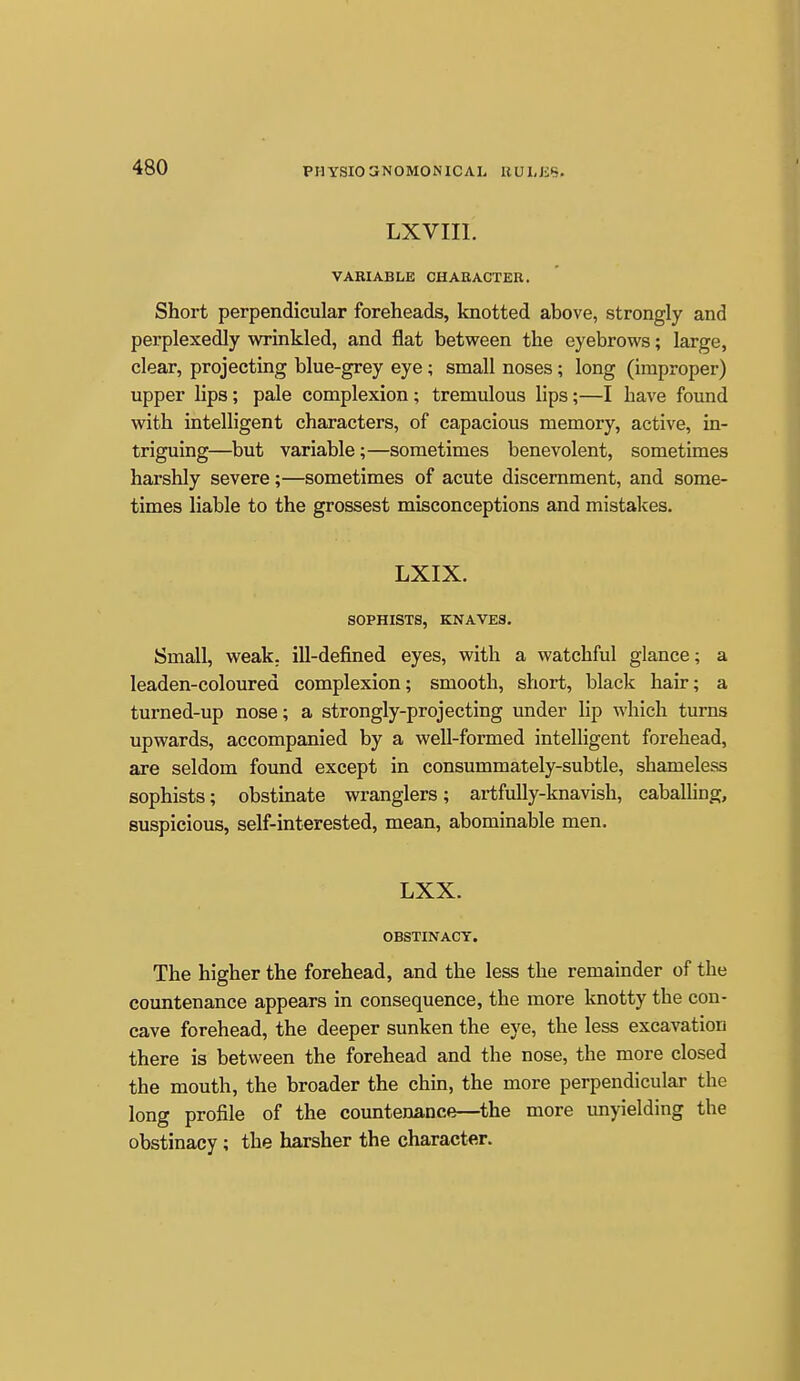 PHYSIO 3N0M0N1CAL KULJiS. LXVIII. VARIABLE CHARACTER. Short perpendicular foreheads, knotted above, strongly and perplexedly wrinkled, and flat between the eyebrows; large, clear, projecting blue-grey eye ; small noses; long (improper) upper lips; pale complexion ; tremulous lips;—I have found with intelligent characters, of capacious memory, active, in- triguing—but variable;—sometimes benevolent, sometimes harshly severe;—sometimes of acute discernment, and some- times liable to the grossest misconceptions and mistakes. LXIX. SOPHISTS, KNAVES. Small, weak, ill-defined eyes, with a watchful glance; a leaden-coloured complexion; smooth, short, black hair; a turned-up nose; a strongly-projecting under lip which turns upwards, accompanied by a well-formed intelligent forehead, are seldom found except in consummately-subtle, shameless sophists; obstmate wranglers; artfully-knavish, cabaUing, suspicious, self-interested, mean, abominable men. LXX. OBSTINACY. The higher the forehead, and the less the remainder of the countenance appears in consequence, the more knotty the con- cave forehead, the deeper sunken the eye, the less excavation there is between the forehead and the nose, the more closed the mouth, the broader the chin, the more perpendicular the long profile of the countenance—the more unyielding the obstinacy; the harsher the character.