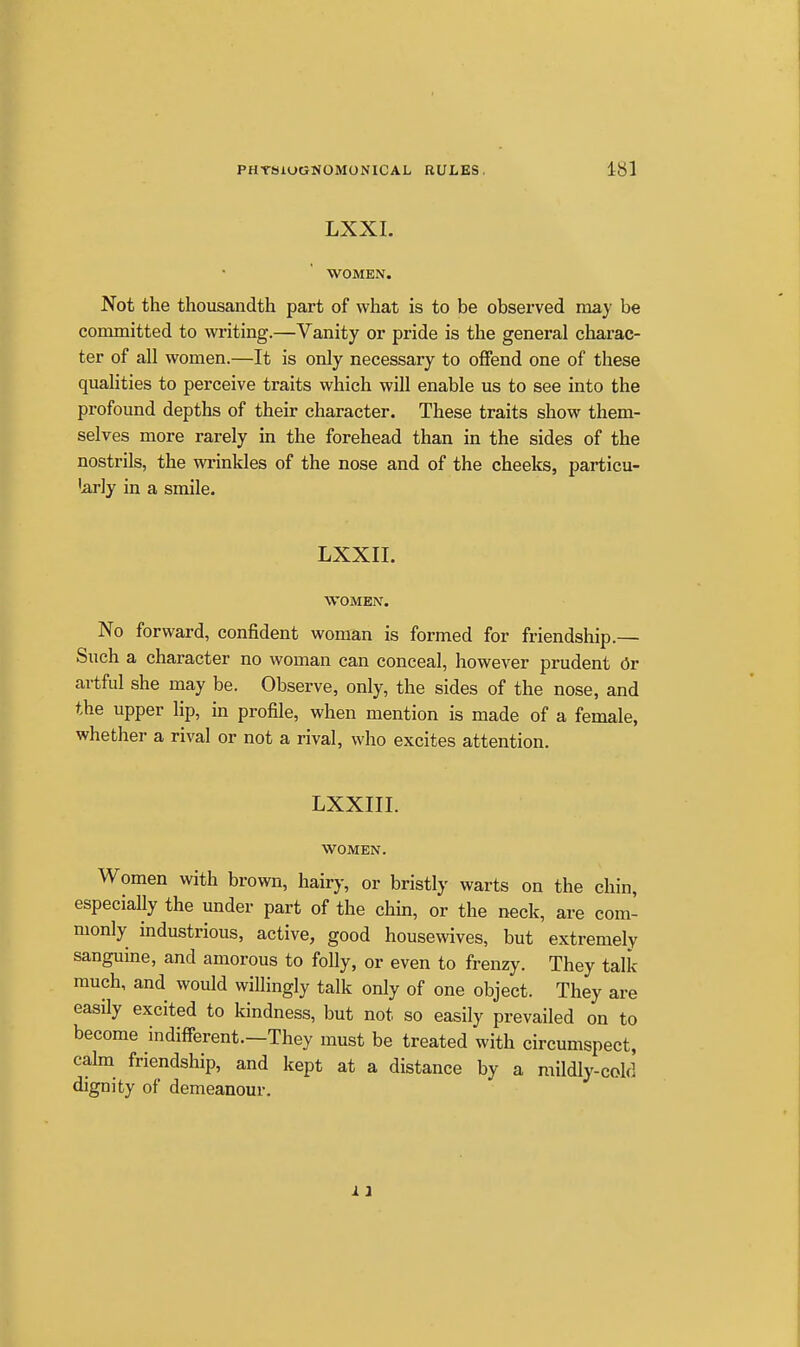 LXXI. WOMEN. Not the thousandth part of what is to be observed may be committed to writing.—Vanity or pride is the general charac- ter of all women.—It is only necessary to offend one of these qualities to perceive traits which will enable us to see into the profound depths of their character. These traits show them- selves more rarely in the forehead than in the sides of the nostrils, the wi'inkles of the nose and of the cheeks, particu- 'arly in a smile. LXXII. WOMEN. No forward, confident woman is formed for friendship.— Such a character no woman can conceal, however prudent 6t artful she may be. Observe, only, the sides of the nose, and the upper lip, in profile, when mention is made of a female, whether a rival or not a rival, who excites attention. LXXIII. WOMEN. Women with brown, hairy, or bristly warts on the chin, especially the under part of the chm, or the neck, are com- monly industrious, active, good housewives, but extremely sanguine, and amorous to folly, or even to frenzy. They talk- much, and would willingly talk only of one object. They are easily excited to kindness, but not so easily prevailed on to become indifferent.—They must be treated with circumspect, calm friendship, and kept at a distance by a mildly-cold dignity of demeanour. i 1