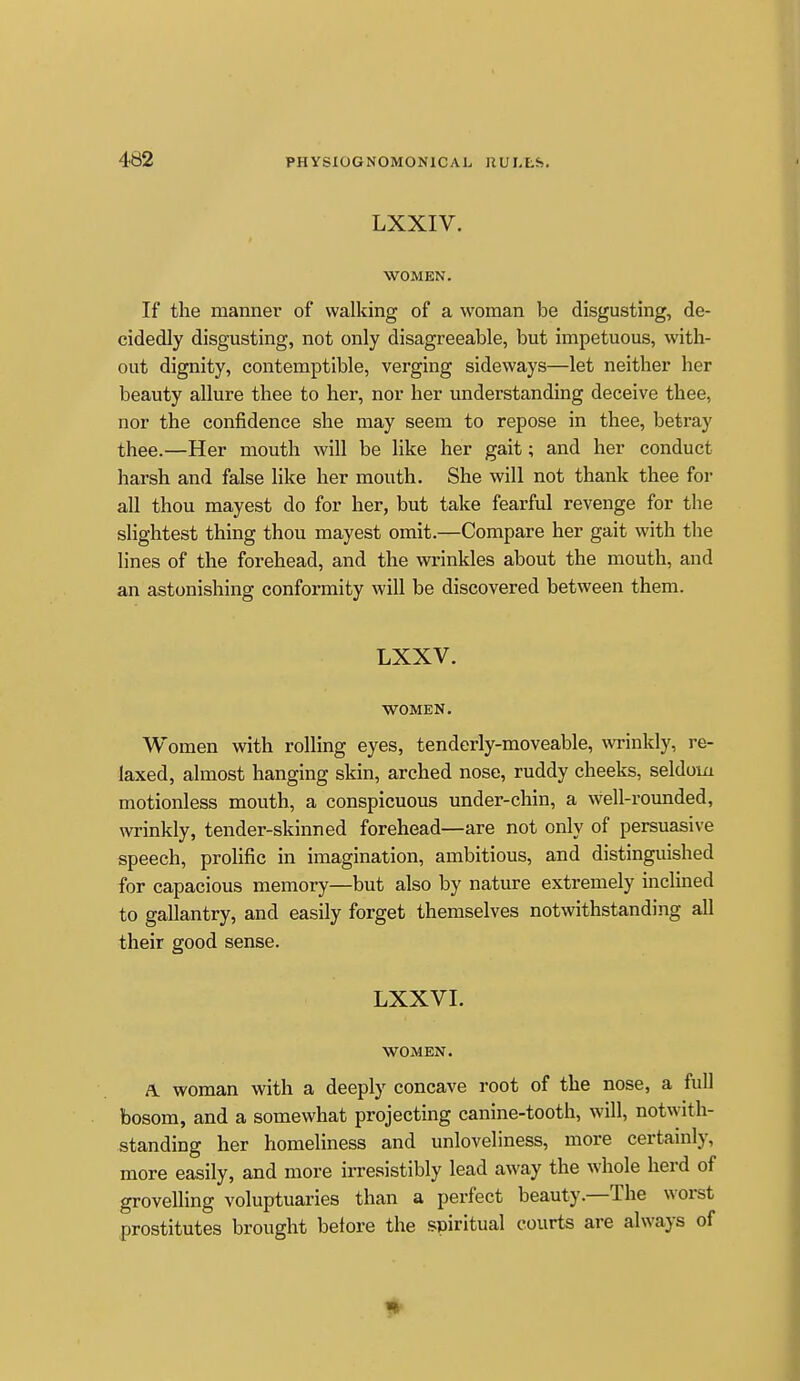 LXXIV. WOMEN. If the manner of walking of a woman be disgusting, de- cidedly disgusting, not only disagreeable, but impetuous, with- out dignity, contemptible, verging sideways—let neither her beauty allure thee to her, nor her understanding deceive thee, nor the confidence she may seem to repose in thee, betray thee.—Her mouth will be like her gait; and her conduct harsh and false like her mouth. She will not thank thee for all thou mayest do for her, but take fearful revenge for the slightest thing thou mayest omit.—Compare her gait with the lines of the forehead, and the wrinkles about the mouth, and an astonishing conformity will be discovered between them. LXXV. WOMEN. Women with rolling eyes, tenderly-moveable, \vrinkly, re- laxed, almost hanging skin, arched nose, ruddy cheeks, seldom motionless mouth, a conspicuous under-chin, a well-rounded, wrinkly, tender-skinned forehead—are not only of persuasive speech, prolific in imagination, ambitious, and distinguished for capacious memory—but also by nature extremely inclined to gallantry, and easily forget themselves notwithstanding all their good sense. LXXVI. WOMEN. A. woman with a deeply concave root of the nose, a full bosom, and a somewhat projecting canine-tooth, will, notwith- standing her homeliness and unloveliness, more certainly, more easily, and more irresistibly lead away the whole herd of grovelling voluptuaries than a perfect beauty.—The worst prostitutes brought before the spiritual courts are always of