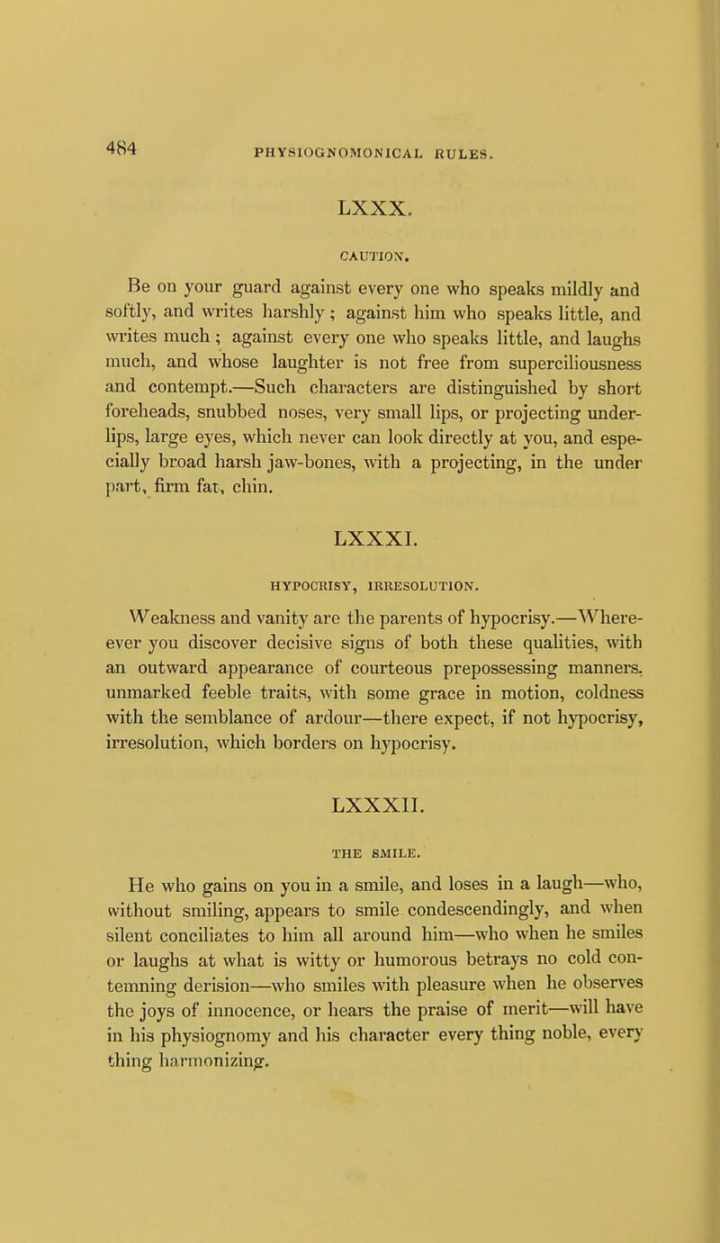 LXXX, CAUTION. Be on your guard against every one who speaks mildly and softly, and writes harshly ; against him who spealis little, and writes much ; against every one who speaks little, and laughs much, and whose laughter is not free from superciliousness and contempt.—Such characters are distinguished by short foreheads, snubbed noses, very small lips, or projecting under- lips, large eyes, which never can look directly at you, and espe- cially broad harsh jaw-bones, with a projecting, in the under part, firm fat, chin. LXXXI. HYPOCRISY, IRRESOLUTION. Wealaiess and vanity are the parents of hypocrisy.—Where- ever you discover decisive signs of both these qualities, with an outward appearance of courteous prepossessing manners, unmarked feeble traits, with some grace in motion, coldness with the semblance of ardour—there expect, if not hypocrisy, irresolution, which borders on hypocrisy. LXXXIL THE SMILE. He who gains on you in a smile, and loses in a laugh—who, without smiling, appears to smile condescendingly, and when silent conciliates to him all around him—who when he smiles or laughs at what is witty or humorous betrays no cold con- temning derision—who smiles with pleasure when he observes the joys of innocence, or hears the praise of merit—will have in his physiognomy and his character every thing noble, ever)- thing harmonizing.