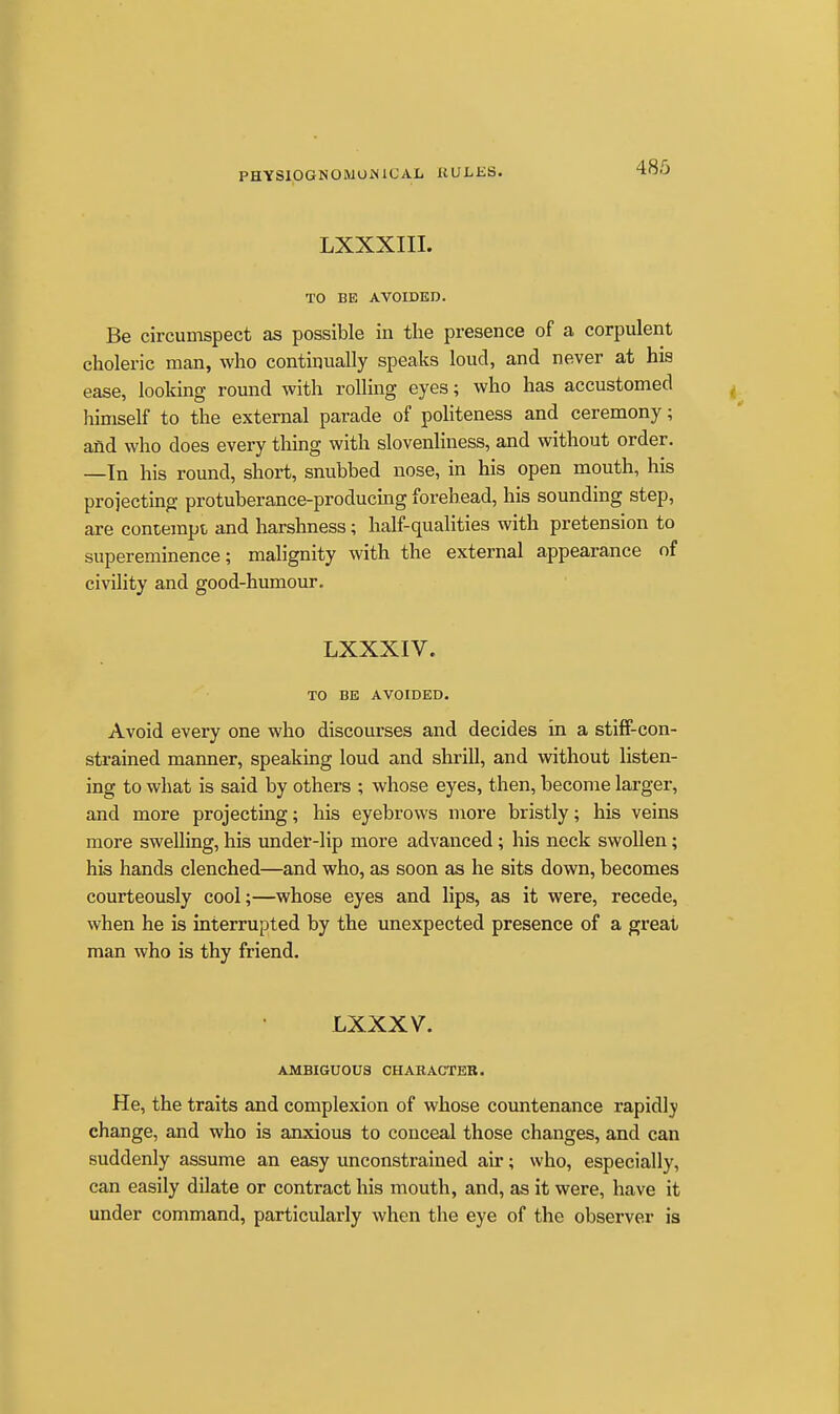 LXXXIII. TO BE AVOIDED. Be circumspect as possible in the presence of a corpulent choleric man, who continually speaks loud, and never at hia ease, looking round with rolling eyes; who has accustomed himself to the external parade of politeness and ceremony; and who does every thing with slovenliness, and without order. —In his round, short, snubbed nose, in his open mouth, his projecting protuberance-producing forehead, his sounding step, are contempt, and harshness; half-qualities with pretension to supereminence; malignity with the external appearance of civility and good-humour. LXXXIV. TO BE AVOIDED. Avoid every one who discourses and decides in a stiff-con- strained manner, speaking loud and shrill, and without listen- ing to what is said by others ; whose eyes, then, become larger, and more projecting; his eyebrows more bristly; his veins more swelling, his under-lip more advanced; his neck swollen; his hands clenched—and who, as soon as he sits down, becomes courteously cool;—whose eyes and lips, as it were, recede, when he is interrupted by the unexpected presence of a great man who is thy friend. LXXXV. AMBIGUOUS CHABACTER. He, the traits and complexion of whose countenance rapidly change, and who is anxious to conceal those changes, and can suddenly assume an easy unconstrained air; who, especially, can easily dilate or contract his mouth, and, as it were, have it under command, particularly when the eye of the observer is