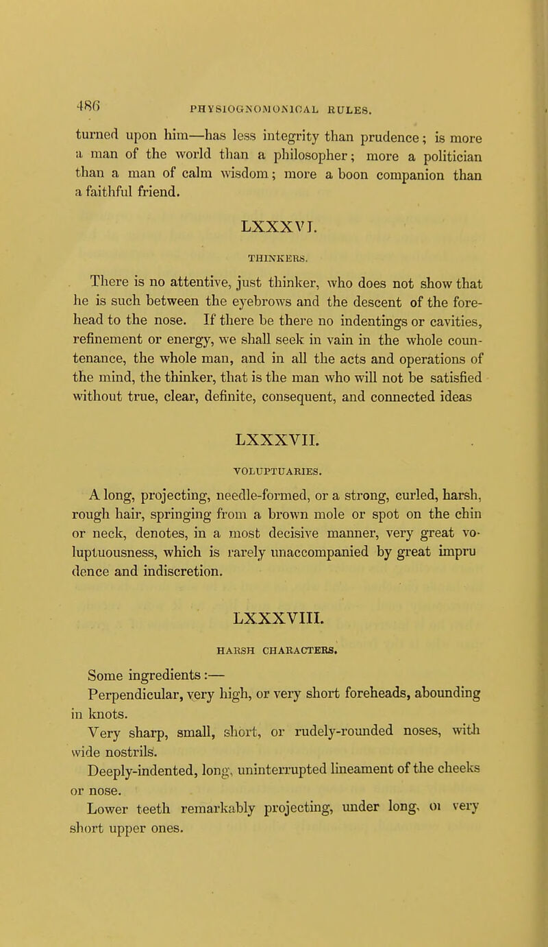 turned upon him—has less integrity than prudence; is more a man of the world than a philosopher; more a politician than a man of calm wisdom; more a boon companion than a faithful friend. LXXXVI. THINKERS. There is no attentive, just thinker, who does not show that he is such between the eyebrows and the descent of the fore- head to the nose. If there be there no indentings or cavities, refinement or energy, we shall seek in vain in the whole coun- tenance, the whole man, and in all the acts and operations of the mind, the thinker, that is the man who will not be satisfied without true, clear, definite, consequent, and connected ideas LXXXVII. VOLUPTUARIES. A long, projecting, needle-formed, or a strong, curled, harsh, rough hair, springing from a brown mole or spot on the chin or neck, denotes, in a most decisive manner, very great vo- luptuousness, which is rarely unaccompanied by great impru dence and indiscretion. LXXXVIII. HARSH CHARACTERS, Some ingredients:— Perpendicular, yery liigh, or very short foreheads, abounding in Imots. Very sharp, small, short, or rudely-rounded noses, witli wide nostrils. Deeply-indented, long, uninterrupted lineament of the cheeks or nose. Lower teeth remarkably projecting, under long, oi very short upper ones.