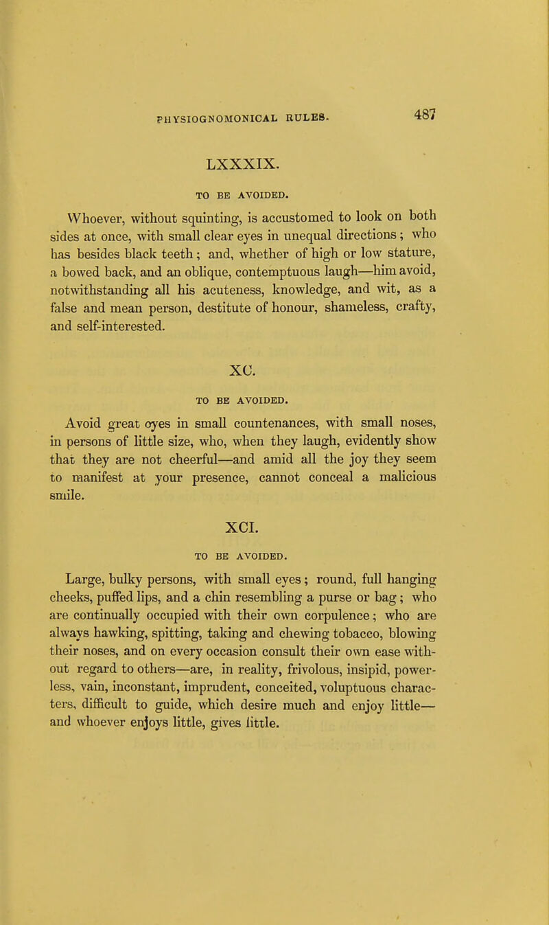 LXXXIX. TO BE AVOIDED. Whoever, without squinting, is accustomed to look on both sides at once, with small clear eyes in unequal directions; who has besides black teeth; and, whether of high or low stature, a bowed back, and an oblique, contemptuous laugh—him avoid, notwithstanding all his acuteness, knowledge, and wit, as a false and mean person, destitute of honour, shameless, crafty, and self-interested. XC. TO BE AVOIDED. Avoid great oyes in small countenances, with small noses, in persons of little size, who, when they laugh, evidently show that they are not cheerful—and amid all the joy they seem to manifest at your presence, cannot conceal a malicious smile. XCI. TO BE AVOIDED. Large, bulky persons, with small eyes; round, full hanging cheeks, puffed lips, and a chin resembling a purse or bag; who are continually occupied with their own corpulence; who are always hawking, spitting, taking and chewing tobacco, blowing their noses, and on every occasion consult their own ease with- out regard to others—are, in reality, frivolous, insipid, power- less, vain, inconstant, imprudent, conceited, voluptuous charac- ters, difficult to guide, which desire much and enjoy little— and whoever enjoys little, gives little.