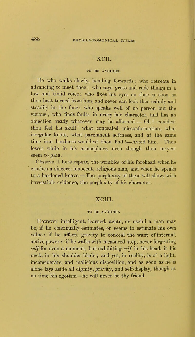 XCII. TO BE AVOIDED. He who walks slowly, bending forwards; who retreats in advancing to meet thee ; who says gross and rude things in a low and timid voice; who fixes his eyes on thee so soon as thou hast turned from him, and never can look thee calmly and steadily in the face; who speaks well of no person but the vicious; who finds faults in every fair character, iand has an objection ready whatever may be aflSrmed. — Oh ! couldest thou feel his skull! what concealed misconformation, what irregular knots, what parchment softness, and at the same time iron hardness wouldest thou fmd !—Avoid him. Thou losest while in his atmosphere, even though thou mayest seem to gain. Observe, I here repeat, the wrinkles of his forehead, when he crushes a sincere, innocent, rehgious man, and when he speaks to a hardened knave.—The perplexity of these will show, with irresistible evidence, the perplexity of his character. XCIIL TO BE AVOIDED. However intelligent, learned, acute, or useful a man may be, if he continually estimates, or seems to estimate his own value; if he affects gravity to conceal the want of internal, active power ; if he walks with measured step, never forgetting self for even a moment, but exhibiting self in his head, in his neck, in his shoulder blade ; and yet, in reality, is of a light, inconsiderate, and malicious disposition, and as soon as he is alone lays aside all dignity, gravity, and self-display, though at no time his egotism—he will never be thy friend.
