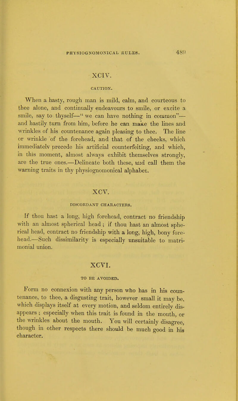 XCIV. CAUTION. When a hasty, rough man is mild, calm, and courteous to thee alone, and continually endeavours to smile, or excite a smile, say to thyself— we can have nothing in common— and hastily tiun from him, before he can make the lines and wrinkles of his countenance again pleasing to thee. The hne or wi'inkle of the forehead, and that of the cheeks, which iramediatelv precede his artificial counterfeiting, and which, in this moment, almost always exhibit themselves strongly, are the true ones.—Delineate both these, Mid call them the warning traits in thy physiognomonical alphabet. xcv. DISCOHDANT CHARACTEBS. If thou hast a long, high forehead, contract no friendship with an almost spherical head; if thou hast an almost sphe- rical head, contract no friendship with a long, high, bony fore- head.—Such dissimilarity is especially unsuitable to matri- monial union. XCVI. TO BE AVOIDED. Form no connexion with any person who has in his coun- tenance, to thee, a disgusting trait, however small it may be, which displays itself at every motion, and seldom entirely dis- appears ; especially when this trait is found in the mouth, or the WTinkles about the mouth. You will certainly disagree, though in other respects there should be much good in his character.