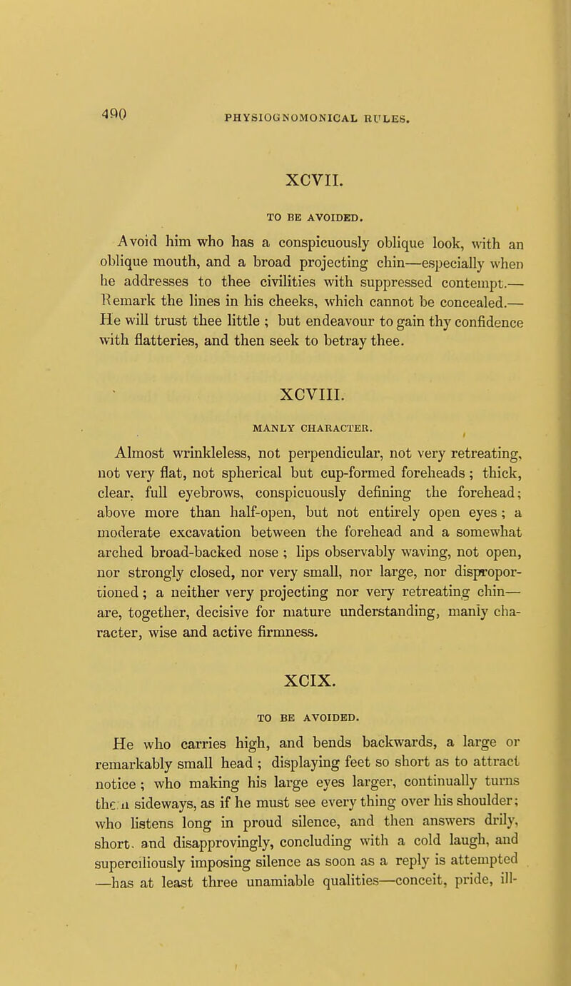 XCVII. TO BE AVOIDED. Avoid him who has a conspicuously oblique look, with an oblique mouth, and a broad projecting chin—especially when he addresses to thee civilities with suppressed contempt.— Remark the lines in his cheeks, which cannot be concealed.— He will trust thee little ; but endeavour to gain thy confidence with flatteries, and then seek to beti-ay thee. XCVIII. MANLY CHARACTER. f Almost wrinkleless, not perpendicular, not very retreating, not very flat, not spherical but cup-formed foreheads ; thick, clear, full eyebrows, conspicuously defining the forehead; above more than half-open, but not entirely open eyes; a moderate excavation between the forehead and a somewhat arched broad-backed nose ; lips observably waving, not open, nor strongly closed, nor very small, nor large, nor dispropor- tioned; a neither very projecting nor very retreating chin— are, together, decisive for mature understanding, manly cha- racter, wise and active firmness. XCIX. TO BE AVOIDED. He who carries high, and bends backwards, a large or remarkably small head ; displaying feet so short as to attract notice; who making his large eyes larger, continually turns the 11 sideways, as if he must see every thing over his shoulder; who hstens long in proud silence, and then answers drily, short, and disapprovingly, concluding with a cold laugh, and superciliously imposing silence as soon as a reply is attempted —has at least three unamiable qualities—conceit, pride, ill-