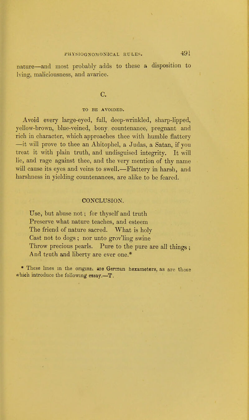 \ I'HVtilOGNOlMONICAL RULES. 491 nature—and most probably adds to these a disposition to lying, maliciousness, and avarice. C. TO BE AVOIDED. Avoid every large-eyed, full, deep-wrinkled, sharp-lipped, yellow-brown, blue-veined, bony countenance, pregnant and rich in character, which approaches thee with humble flattery —it will prove to thee an Ahitophel, a Judas, a Satan, if you treat it with plain truth, and imdisguised integrity. It will lie, and rage against thee, and the very mention of thy name will cause its eyes and veins to swell.—Flattery in harsli, and harshness in yielding countenances, are alike to be feared. CONCLUSION. Use, but abuse not; for thyself and truth Preserve what nature teaches, and esteem The friend of nature sacred. What is holy Cast not to dogs ; nor unto grov'ling swine Throw precious pearls. Pure to the pure are all things ; And truth and liberty are ever one.* * These lines m the onginax aie German hexameters, aa are those which introduce the following essay.—^T.