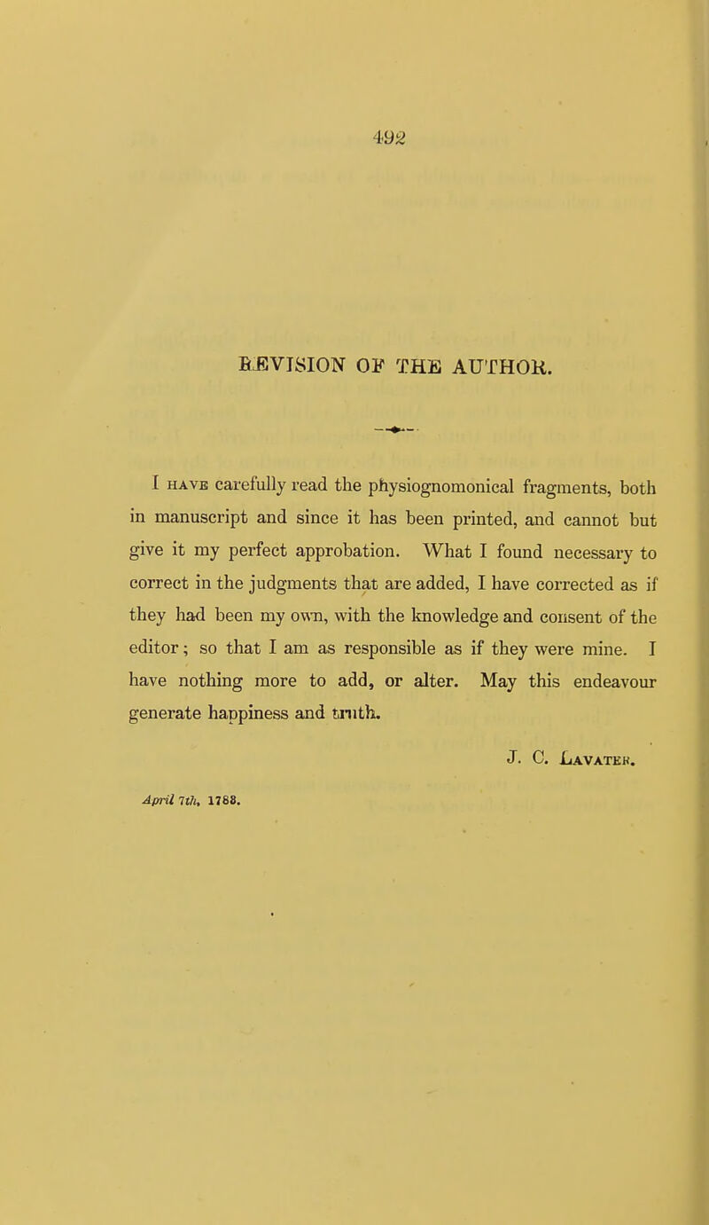 4<92 BJJVISION OF THE AUTHOK. I HAVE carefully read the physiognomonical fragments, both in manuscript and since it has been printed, and cannot but give it my perfect approbation. What I found necessary to correct in the judgments that are added, I have corrected as if they had been my own, with the knowledge and consent of the editor; so that I am as responsible as if they were mine. I have nothing more to add, or alter. May this endeavour generate happiness and tjnith. J. C. Lavatek. April 7th, 1788.
