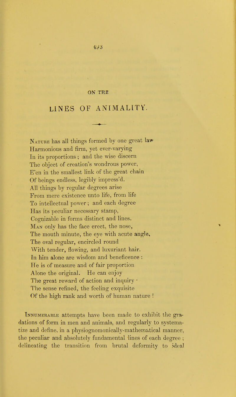 4^3 ON THE LINES OF ANIMALITV. Nature has all things formed by one great lav- Harmonious and firm, yet ever-varying In its proportions ; and the wise discern The object of creation's wondrous power, E'en in the smallest link of the great chain Of beings endless, legibly impress'd. All things by regular degrees arise From mere existence unto Ufe, from life To intellectual power; and each degree Has its peculiar necessary stamp, Cognizable in forms distinct and lines. Man only has the face erect, the nose, The mouth minute, the eye with acute angle. The oval regular, encircled round With tender, flowing, and luxuriant hair. In him alone are wisdom and beneficence : He is of measure and of fair proportion Alone the original. He can enjoy The great reward of action and inquiry • The sense refined, the feeling exquisite Of the high rank and worth of human nature ! Innumerable attempts have been made to exhibit the gra- dations of form in men and animals, and regularly to systema- tize and define, in a physiognomonically-mathematical manner, the peculiar and absolutely fundamental lines of each degree ; delineating the transition from brutal deformity to >deal
