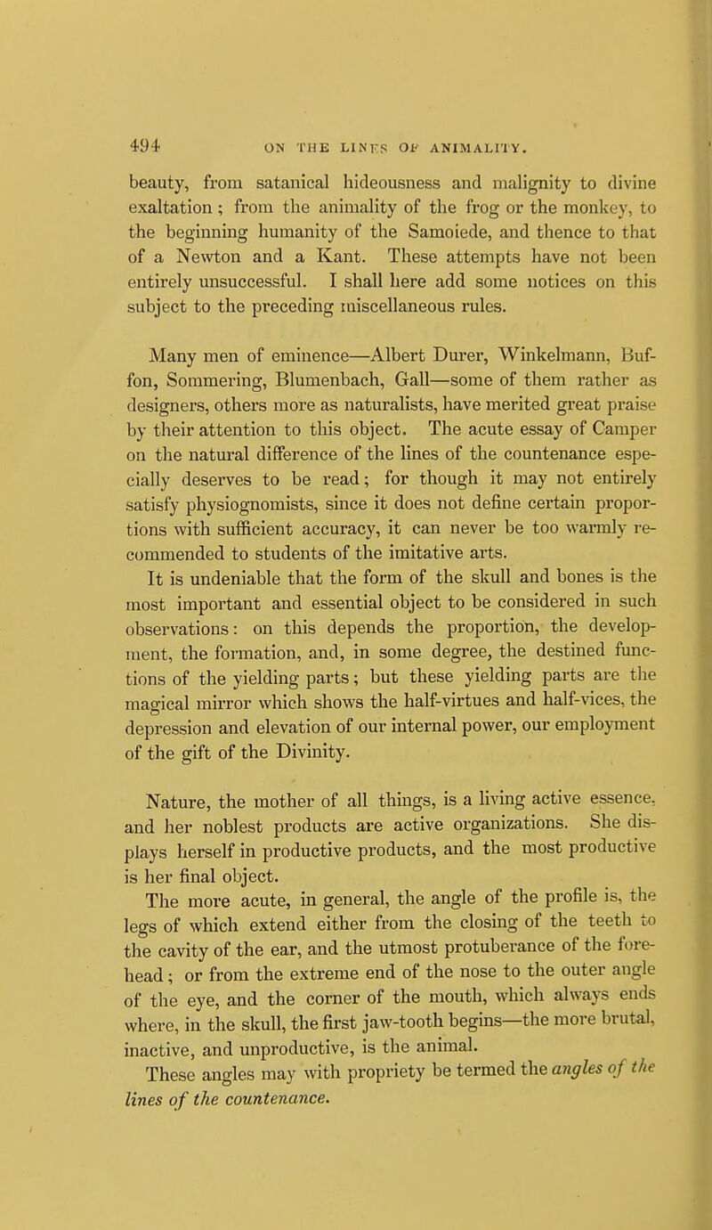 beauty, from satanical hideousness and malignity to divine exaltation; from the animality of the frog or the monkey, to the beginning humanity of the Samoiede, and thence to that of a Newton and a Kant. These attempts have not been entirely unsuccessful. I shall here add some notices on this subject to the preceding miscellaneous rules. Many men of eminence—Albert Durer, Winkelmann, Buf- fon, Sommering, Blumenbach, Gall—some of them rather as designers, others more as naturalists, have merited great praise by their attention to this object. The acute essay of Camper on the natural difference of the lines of the countenance espe- cially deserves to be read; for though it may not entirely satisfy physiognomists, since it does not define certain propor- tions with sufficient accuracy, it can never be too warmly re- commended to students of the imitative arts. It is undeniable that the form of the skull and bones is the most important and essential object to be considered in such observations: on this depends the proportion, the develop- ment, the formation, and, in some degree, the destined func- tions of the yielding parts; but these yielding parts are the magical mirror which shows the half-virtues and half-vices, the depression and elevation of our internal power, our employment of the gift of the Divinity. Nature, the mother of all things, is a living active essence, and her noblest products are active organizations. She dis- plays herself in productive products, and the most productive is her final object. The more acute, in general, the angle of the profile is, the legs of which extend either from the closing of the teeth to the cavity of the ear, and the utmost protuberance of the fore- head ; or from the extreme end of the nose to the outer angle of the eye, and the corner of the mouth, which always ends where, in the skull, the first jaw-tooth begins—the more brutal, inactive, and unproductive, is the animal. These angles may with propriety be termed the angles of the lines of the countenance.