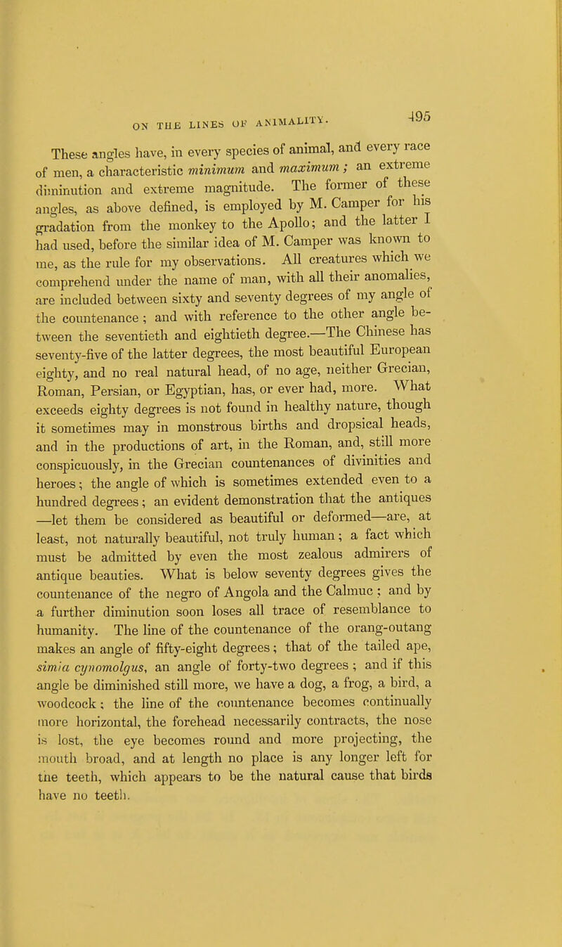 These angles liave, in every species of animal, and every race of men, a characteristic minimum and maximum ; an extreme diminution and extreme magnitude. The former of these angles, as above defined, is employed by M. Camper for his gi-adation from the monkey to the Apollo; and the latter I had used, before the similar idea of M. Camper was known to me, as the rule for my observations. All creatures which we comprehend under the name of man, with all their anomalies, are included between sixty and seventy degrees of my angle of the countenance; and with reference to the other angle be- tween the seventieth and eightieth degree.—The Chinese has seventy-five of the latter degrees, the most beautiful European eighty, and no real natural head, of no age, neither Grecian, Roman, Persian, or Egyptian, has, or ever had, more. What exceeds eighty degrees is not found in healthy nature, though it sometimes may in monstrous births and dropsical heads, and in the productions of art, in the Roman, and, still more conspicuously, in the Grecian countenances of divinities and heroes; the angle of which is sometimes extended even to a hundred degrees; an evident demonstration that the antiques —let them be considered as beautiful or deformed—are, at least, not naturally beautifid, not truly human; a fact which must be admitted by even the most zealous admirers of antique beauties. What is below seventy degrees gives the countenance of the negro of Angola and the Calmuc ; and by a further diminution soon loses all trace of resemblance to humanity. The line of the countenance of the orang-outang makes an angle of fifty-eight degrees; that of the tailed ape, simia cynomolgus, an angle of forty-two degrees ; and if this angle be diminished still more, we have a dog, a frog, a bird, a woodcock; the line of the countenance becomes continually more horizontal, the forehead necessarily contracts, the nose is lost, the eye becomes round and more projecting, the mouth broad, and at length no place is any longer left for tiie teeth, which appears to be the natural cause that birds have no teeth.