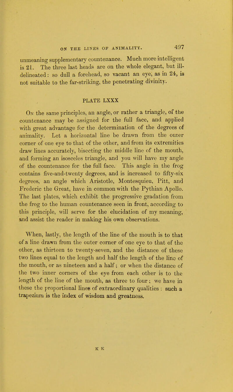 ON THE LINES OP ANIMALITY. unmeaning supplementary countenance. Much more intelligent is 21. The three last heads are on the whole elegant, but ill- delineated : so dull a forehead, so vacant an eye, as in 24, is not suitable to the far-striking, the penetrating divinit)'. PLATE LXXX On the same principles, an angle, or rather a triangle, of the countenance may be assigned for the full face, and applied with great advantage for the determination of the degrees of animality. Let a horizontal line be drawn from the outer corner of one eye to that of the other, and from its extremities draw lines accurately, bisecting the middle line of the mouth, and forming an isosceles triangle, and you will have my angle of the countenance for the full face. This angle in the frog contains five-and-twenty degrees, and is increased to fifty-six degrees, an angle which Aristotle, Montesquieu, Pitt, and Frederic the Great, have in common with the Pythian Apollo. The last plates, which exhibit the progressive gradation from the frog to the human countenance seen in front, according to this principle, will serve for the elucidation of my meaning, and assist the reader in making his own observations. When, lastly, the length of the line of the mouth is to that of a line drawn from the outer corner of one eye to that of the other, as thirteen to twenty-seven, and the distance of these two lines equal to the length and half the length of the line of the mouth, or as nineteen and a half; or when the distance of the two inner corners of the eye from each other is to the length of the line of the mouth, as three to four; we have in these the proportional lines of extraordinary qLualities : such a trapezium is the index of wisdom and greatness. K K