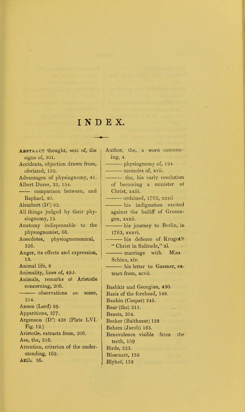 INDEX. Abstract thought, seat of, the signs of, 301. Accidents, objection drawn from, obviated, 159. Advantages of physiognomy, 41. Albert Durer, 33, 154. comparison between, and Raphael, 40. Alembert (D') 82. All things judged by their phy- siognomy, 15. Anatomy indispensable to the physiognomist, 66. Anecdotes, physiognomonical, 326. Anger, its effects and expression, 13. Animal life, 8 Animality, lines of, 49^1. Animals, remarks ol Aristotle concerning, 206. observations on some, 214. Anson (Lord) 59- Apparitions, 377. Argenson (D') 428 (Plate LVI. Fig. 12.) Aristotle, extracts from, 206. Ass, the, 216. Attention, criterion of the under- standing, 162. Attila 36. Author, the, a worii concern- ing, 4. physiognomy of, 124 memoirs of, xvii. the, his early resolution of becoming a minister of Christ, xxiii. ordained, 1762, xxxii his indignation excited against the bailiff of Grunm- gen, .xxxii. his journey to Berhn, in 1763, xxxvi. his defence of Krugot'e  Christ in Solitude, xl. marriage with Miss Schinz, xlv. his letter to Gassner, ejc- tract from, xcvii. Bashkir and Georgian, 430. Basis of the forehead, 148. Bauhin (Caspar) 245. Bear (the) 211. Beasts, 204. Becker (Balthazar) 128 Behem (Jacob) 165. Benevolence visible from thr teeth, 159 Birds, 223. Bloemart, 155 Blyhof, 153