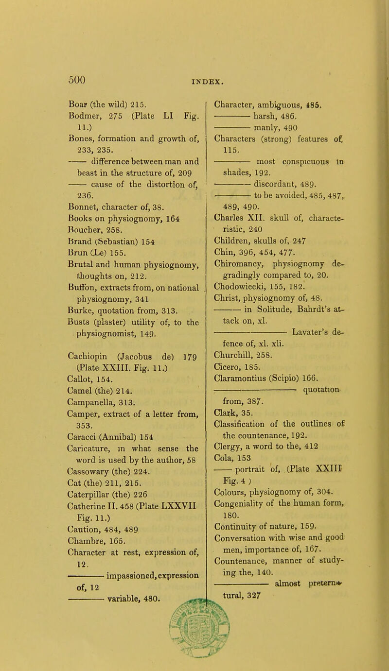Boar (the wild) 215. Bodmer, 275 (Plate LI Fig. 11.) Bones, formation and growth of, 233, 235. difference between man and beast in the structure of, 209 cause of the distortion of, 236. Bonnet, character of, 38. Books on physiognomy, 164 Boucher, 258. Brand (Seliastian) 154 Brun CLe) 155. Brutal and human physiognomy, thoughts on, 212. Button, extracts from, on national physiognomy, 341 Burke, quotation from, 313. Busts (plaster) utility of, to the physiognomist, 149. Cachiopin (Jacobus de) 179 (Plate XXIII. Fig. 11.) Callot, 154. Camel (the) 214. Campanella, 313. Camper, extract of a letter from, 353. Caracci (Annibal) 154 Caricature, in what sense the word is used by the author, 58 Cassowary (the) 224. Cat (the) 211, 215. Caterpillar (the) 226 Catherine II. 458 (Plate LXXVII Fig. 11.) Caution, 484, 489 Chambre, 165. Character at rest, expression of, 12. ■ impassioned, expression of, 12 variable, 480. Character, ambiguous, 486. harsh, 486. manly, 490 Characters (strong) features of, 115. most conspicuous in shades, 192. discordant, 489- to be avoided, 485, 487, 489, 490. Charles XII. skull of, characte- ristic, 240 Children, skulls of, 247 Chin, 396, 454, 477- Chiromancy, physiognomy de- gradingly compared to, 20. Chodowiecki, 155, 182. Christ, physiognomy of, 48. in Solitude, Bahrdt's at- tack on, xl. Lavater's de- fence of, xl. xli. Churchill, 258. Cicero, 185. Claramontius (Scipio) 166. quotation from, 387. Clark, 35. Classification of the outlines of the countenance, 192. Clergy, a word to the, 412 Cola, 153 portrait of, (Plate XXIII Fig. 4 ; Colours, physiognomy of, 304. Congeniality of the human form, 180. Continuity of nature, 159- Conversation with wise and good men, importance of, 167. Countenance, manner of study- ing the, 140. almost preterniv tural, 327