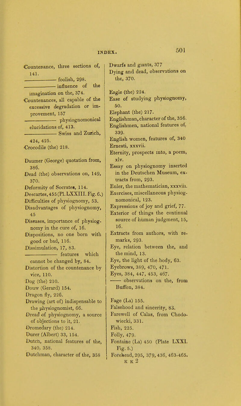 Countenance, three sections of, 141. foolish, 298. . — influence of the imagination on the, 374. ■Countenances, all capable of the excessive degradation or im- provement, 157 physiognomonical elucidations of, 413. Swiss and Zurich, 424, 425. Crocodile (the) 218. Daumer (George) quotation from, 386. Dead (the) observations on, 149, 370. Deformity of Socrates, 114. Descartes, 455 (PI. LXXIII. Fig. 6.) Difficulties of physiognomy, 53. Disadvantages of physiognomy, 45 Diseases, importance of physiog- nomy in the cure of, 16. Dispositions, no one born with good or bad, 116. Dissimulation, 17, 83. features which cannot be changed by, 84. Distortion of the countenance by vice, 110. Dog (the) 210. Douw (Gerard) 154. Dragon fly, 226. Drawing (art of) indispensable to the physiognomist, 66. Dread of physiognomy, a source of objections to it, 21. Dromedary (the) 214. Durer (Albert) 33, 154. Dutch, national features of the, 340, 358. Dutchman, character of the, 358 Dwarfs and giants, 377 Dying and dead, observations on the, 370. Eagle (the) 224. Ease of studying physiognomy, 50. Elephant (the) 217. Englishman, character of the, 356. Enghshmen, national features of: 339. Enghsh women, features of, 340 Ernesti, x.xxvii. Eternity, prospects mto, a poem, xlv. Essay on physiognomy inserted in the Deutschen Museum, ex- tracts from, 293. Euler, the mathematician, xxxviii. Exercises, miscellaneous physiog- nomonical, 123. Expressions of joy and grief, 77- Exterior of things the continual source of human judgment, 15, 16. Extracts from authors, with re- marks, 293. Eye, relation between the, and the mind, 13. Eye, the light of the body, 63. Eyebrows, 389, 470, 471. Eyes, 384, 447, 453, 467. observations on the, from Buffon, 384. Page (La) 155. Falsehood and sincerity, 83. Farewell of Galas, from Chodo- wiecki, 331. Fish, 225. Folly, 479. Fontaine (La) 450 (Plate LXXL Fig. 5.) Forehead, 295, 379,436, 463-465. ' K k2