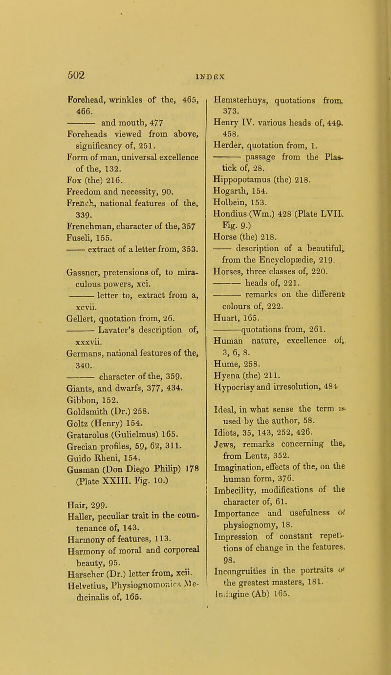 Forehead, winkles of the, 465, 466. and mouth, 477 Foreheads viewed from above, significancy of, 251. Form of man, universal excellence of the, 132. Fox (the) 216. Freedom and necessity, 90. Freni'}!, national features of the, 339. Frenchman, character of the, 357 Fuseli, 155. extract of a letter from, 353. Gassner, pretensions of, to mira- culous powers, xci. letter to, extract from a, xcvii. Gellert, quotation from, 26. Lavater's description of, xxxvii. Germans, national features of the, 340. character of the, 359- Giants, and dwarfs, 377, 434. Gibbon, 152. Goldsmith (Dr.) 258. Goltz (Henry) 154. Gratarolus (Guhelmus) 165. Grecian profiles, 59, 62, 311. Guido Rheni, 154. Gusman (Don Diego Philip) 178 (Plate XXIII. Fig. 10.) Hair, 299. Haller, peculiar trait in the coun- tenance of, 143. Harmony of features, 113. Harmony of moral and corporeal beauty, 95. Harscher (Dr.) letter from, xcii. Helvetius, Physiognomoiiirn Me- dicinalis of, 165. Hemsterhuys, quotations from, 373. Henry IV. various heads of, 449. 458. Herder, quotation from, 1. passage from the Plaa- tick of, 28. Hippopotamus (the) 218. Hogarth, 154. Holbein, 153. Hondius (Wm.) 428 (Plate LVIL Fig. 9.) Horse (the) 218. description of a beautifulj. from the Encyclopoedie, 219. Horses, three classes of, 220. heads of, 221. remarks on the different colours of, 222. Huart, 165. quotations from, 261. Human nature, excellence of;. 3, 6, 8. Hume, 258. Hyena (the) 211. Hypocrisy and irresolution, 484- Ideal, in what sense the term is- used by the author, 58. Idiots, 35, 143, 252, 426. Jews, remarks concerning the, from Lentz, 352. Imagination, effects of the, on the human form, 376. Imbecility, modifications of the character of, 61. Importance and usefulness of physiognomy, 18. Impression of constant repeti- tions of change in the features. 98. Incongruities in the portraits o* the greatest masters, 181. in.i.igine (Ab) 165.