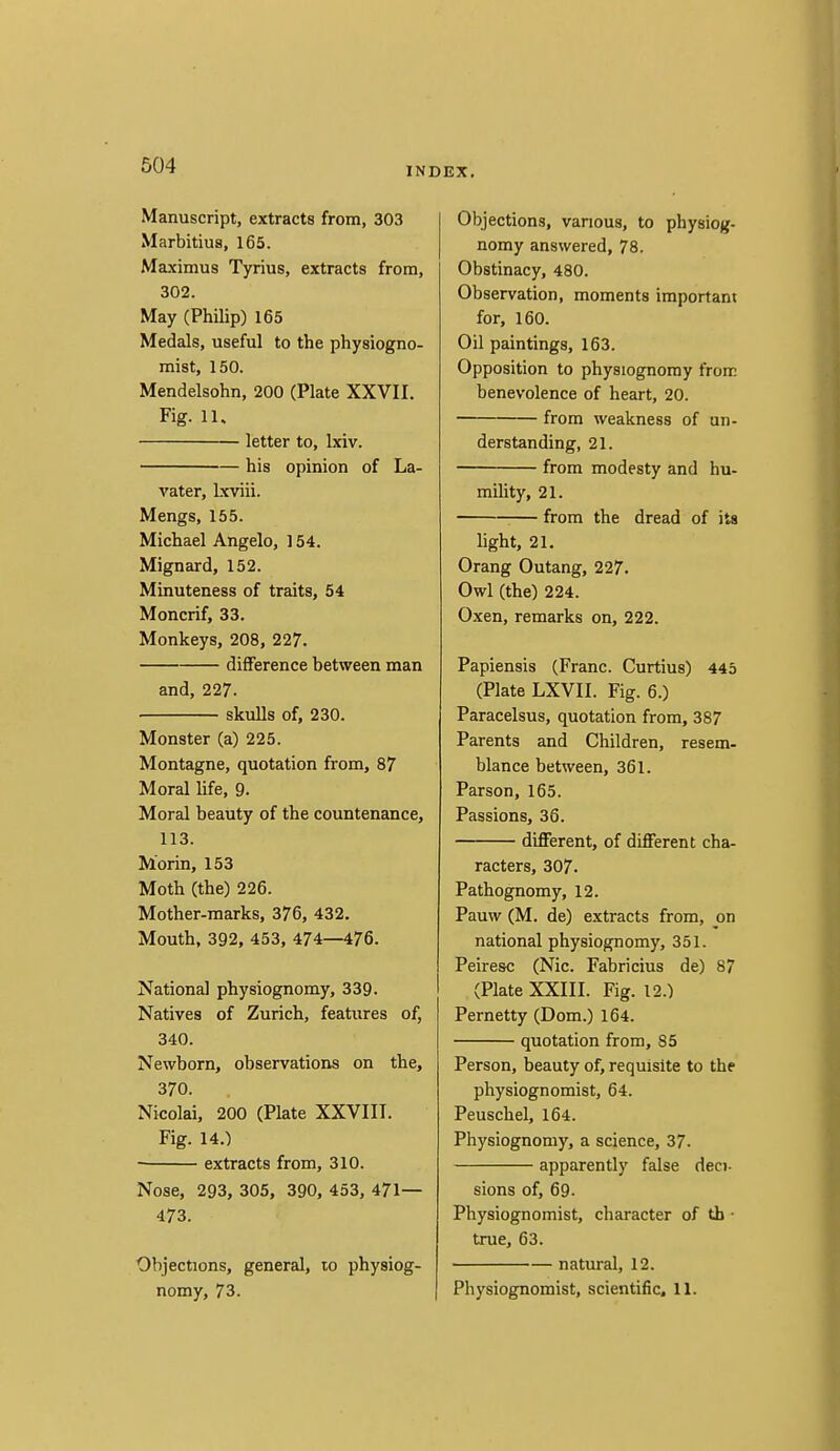 INDEX. Manuscript, extracts from, 303 Marbitiua, 165. Ma.ximus Tyrius, extracts from, 302. May (Philip) 165 Medals, useful to the physiogno- mist, 150. Mendelsohn, 200 (Plate XXVII. Fig. 11. letter to, Ixiv. his opinion of La- vater, Ixviii. Mengs, 155. Michael Angelo, 154. Mignard, 152. Minuteness of traits, 54 Moncrif, 33. Monkeys, 208, 227. difference between man and, 227. skulls of, 230. Monster (a) 225. Montague, quotation from, 87 Moral life, 9. Moral beauty of the countenance, 113. Morin, 153 Moth (the) 226. Mother-marks, 376, 432. Mouth, 392, 453, 474—476. National physiognomy, 339. Natives of Zurich, features of, 340. Newborn, observations on the, 370. Nicolai, 200 (Plate XXVIII. Fig. 14.) extracts from, 310. Nose, 293, 305, 390, 453, 471— 473. Objections, general, to physiog- nomy, 73. Objections, various, to physiog- nomy answered, 78. Obstinacy, 480. Observation, moments important for, 160. Oil paintings, 163. Opposition to physiognomy from benevolence of heart, 20. from weakness of un- derstanding, 21. from modesty and hu- mility, 21. from the dread of its light, 21. Orang Outang, 227. Owl (the) 224. Oxen, remarks on, 222. Papiensis (Franc. Curtius) 445 (Plate LXVII. Fig. 6.) Paracelsus, quotation from, 387 Parents and Children, resem- blance between, 361. Parson, 165. Passions, 36. different, of different cha- racters, 307. Pathognomy, 12. Pauw (M. de) extracts from, on national physiognomy, 351. Peiresc (Nic. Fabricius de) 87 (Plate XXIII. Fig. 12.) Pernetty (Dom.) 164. quotation from, 85 Person, beauty of, requisite to the physiognomist, 64. Peuschel, 164. Physiognomy, a science, 37. apparently false deci. sions of, 69. Physiognomist, character of th • true, 63. natural, 12. Physiognomist, scientific. 11.