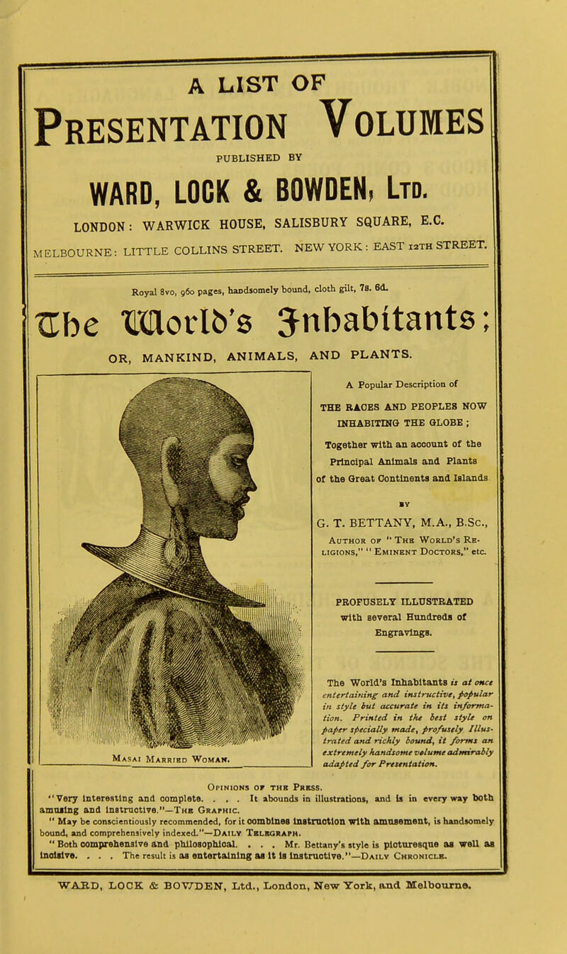 A LIST OF Presentation Volumes PUBLISHED BY WARD, LOCK & BOWDEN, Ltd. LONDON: WARWICK HOUSE, SALISBURY SQUARE, E.G. MELBOURNE : LITTLE COLLINS STREET. NEW YORK: EAST 12TH STREET. Royal 8vo, 960 pages, handsomely bound, cloth gilt, 78. 8d. Zbc maorlb's Jnbabitants; OR, MANKIND, ANIMALS, AND PLANTS. A Popular Description of THE RACES AND PEOPLES NOW INHABITING THE GLOBE ; Together with an account of the Principal Animals and Plants of the Great Ck)ntlnents and Islands G. T. BETTANY, M.A., B.Sc, Author of  The World's Re- ligions,  Eminent Doctors, etc. PROFUSELY ILLUSTRATED with several Hundreds of Engravings. The World's Inhabitants w at once entertaining and instructive, popular in style but accurate in its informa- tion. Printed in the best style on paper specially made, profusely Illus- trated and richly bound, it forms an extremely handsome volume admirably adapted for Presentation. Opinions of the Press. Very interesting and complete. ... It abounds in illustrations, and is in everyway Iwth amnilng and instmctlve.—The GRArnic.  May be conscientiously recommended, for it combines tnitmctlon With amusement, is handsomely bound, and comprehensively indexed.—Daily Telegraph.  Both comprehensive and philosophical. . . . Mr. Bettany's style is picturesque as well as Indiive. . . . The result is as entertaining as it is instructive.—Daily Chronicle.