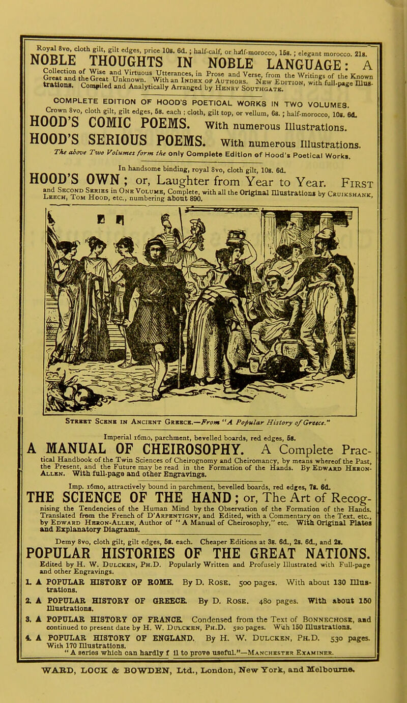 Ro,jl ... d«h gil, gil, rfg„, p,l„ 10,. 61.; h^ltoir. „, hil-morotc, IS,. ; .1,5.., ,.„„„. a.. NOBLE THOUGHTS IN NOBLE LANGUAGE: A »r»U0M. Coin|»iled and Analytically Arranged by Henrv Southgatb. COMPLETE EDITION OF HOOD'S POETICAL WORKS IN TWO VOLUMES '^S' = e' '°P' Of 68.; half-morocco, 10». M. HOOD'S COMIC POEMS, with numerous illustrations. HOOD'S SERIOUS POEMS, with numerous illustrations. TAe aiave Two Volumes form the only Complete Edition of Hood's Poetical Worki. In handsome binding, royal 8vo, cloth gilt, lOs. 6d. HOOD'S OWN ; or, Laughter from Year to Year. First ^5'^ VoLUMB, Complete, with all the Original niMtrations by Cruikshank Leech, Tom Hood, etc., numbering about 890. <-«ui«.snAHK, Strxbt Scbnb in Ancient Grbbcb.—A°n7Mi A Popular History o/Gretce. Imperial i6mo, parchment, bevelled boards, red edges, 5s. A MANUAL OF CHEIROSOPHY. A Complete Prac- tical Handbook of the Twin Sciences of Cheirognomy and Cheiromancy, by means whereof the Past, the Present, and the Future may be read in the Formation of the Hands. By Edward Hbeon- Allkn. With full-page and other Engravings. Imp. i6mo, attractively bound in parchment, bevelled boards, red edges, 7fc 6d. THE SCIENCE OF THE HAND ; or. The Art of Recog- nising the Tendencies of the Human Mind by the Observation of the Formation of the Hands. Translated from the French of D'Arpentigny, and Edited, with a Commentary on the Text, etc, by Edward Hbson-Allbn, Author of A Manual of Cheirosophy, etc With Original Plates and Explanatory Diagrams^ Demy 8vo, cloth gilt, gilt edges, 5S. each. Cheaper Editions at 38. 6d., 28. 6d., and 2(. POPULAR HISTORIES OF THE GREAT NATIONS. Edited by H. W. DuLCKSN, Ph.D. Popularly Written and Profusely Illustrated with Full-page and other Engravings. L A POPULAR HISTORY OP ROME. By D. RoSK. 500 pages. With about 130 Illus- trations. 2. A POPULAR HISTORY OF QREECE. By D. ROSE. 480 pages. Witb about 160 lUuBtratlons. 3. A POPULAR HISTORY OF FRANCS. Condensed from the Text of Bonnkchosk, aad continued to present date by H. W. Duvckbn, Ph.D. 520 pages. With 150 Illustrations. 4. A POPULAR HISTORY OF ENQLAND. By H. W. Dulcken, Ph.D. 530 pages. With 170 niuatrations.  A aeries which can hardly f 11 to prove useful.—Manchbstbr Examiner.