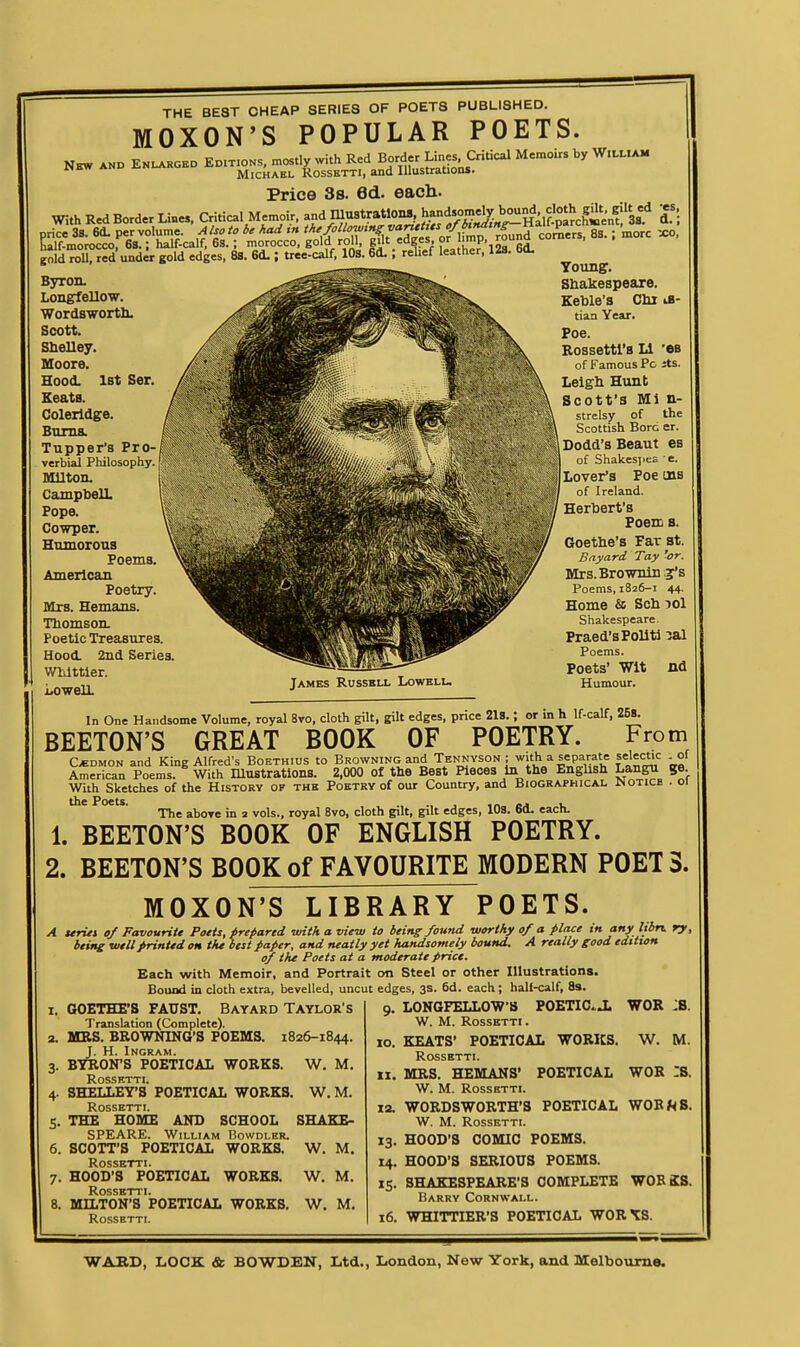 THE BE8T CHEAP SERIES OF POETS PUBLISHED. MOXON'S POPULAR POETS. Price 3s. ed. each. With Red Border Liues, Critical Memoir, and lUustratlona, ^andjme^ bo^lj^ J^; gold roU, red und« gold edges, 8S. 6d.; tree-calf. lOS. 6d.; relief leather. 12a. 60. Byron- Longfellow. WordBwortlL Scott. Shelley. Moore. Hood. 1st Ser. Keats. Coleridge. Bums. Tapper's Pro- verbial Philosophy Milton. Campbell. Pope. Cowper. Homorous Poems. American Poetry. Mrs. Hemans. Thomson. Poetic Treasures. Hood. 2nd Series. WWttler. Lowell. James Russkll Lowelu Toung. Shakespeare. Keble's Chi iB- tian Year. Poe. Eossettl'sLl -es of Famous Pc Jts. Leigh Hunt Scott's Ml n- strelsy of the Scottish Bore er. Dodd's Beaut es of ShakesjieE e. Lover's Poe ins of Ireland. Herbert's Poem B. Goethe's Far at. Bayard Tay 'or. Mrs.Brownin.3r's Poems, 1826-1 44. Home & Scb lol Shakespeare. Fraed'sPolitl ^al Poems. Poets' Wit nd Humour. In One Handsome Volume, royal 8vo. cloth gilt, gilt edges, price 218.; or in h If-calf. 258. BEETON'S GREAT BOOK OF POETRY. From C*DMON and King Alfred's BoETHius to BROWKiNoand Tennyson ; with a separate selectic of American Poems. With Illustrations. 2,000 of the Best Pieces in the Engbsh Langu ge. With Sketches of the History of the Poetry of our Country, and Biographical JNotice . ci The aboTe in 2 vols., royal 8vo, cloth gilt, gilt edges, lOs. 6d. each. 1. BEETON'S BOOK OF ENGLISH POETRY. 2. BEETON'S BOOK of FAVOURITE MODERN POET S. MOXON'S LIBRARY POETS. A teriti of Favouritt Poets, prepared with a view to being found worthy of a place in any libn. ry, being well printed on tht best paper, and neatly yet handsomely bound. A really good edition of the Poets at a moderate price. Each with Memoir, and Portrait on Steel or other Illustrations. Bound in cloth extra, bevelled, uncut edges, 3s. 6d. each; half-calf. 8s. LONGFELLO'W'S POETIC.J. WOR :B. W. M. ROSSHTTI. KEATS' POETICAL I. GOETHE'S FAUST. Bayard Taylor's Translation (Complete). 2. MRS. BROWNING'S POEMS. 1826-1844. J. H. Ingram. 3. BYRON'S POETICAL WORKS. W. M. ROSSKTTI. 4. SHELLEY'S POETICAL WORKS. W. M. ROSSETTI. 5. THE HOME AND SCHOOL SHAKE- SPEARE. William Bowdlhr. 6. SCOTT'S POETICAL WORKS. W. M. Rosshtti. 7. HOOD'S POETICAL WORKS. W. M. ROSSKTTI. 8. MILTON'S POETICAL WORKS. W. M. ROSSETTI. xo. XX 13- IS- WORKS. POETICAL W. M. WOR :s. ROSSKTTI. MRS. HEMANS' W. M. ROSSETTI. 12. WORDSWORTH'S POETICAL WOBf^B. W. M. ROSSETTI. HOOD'S COMIC POEMS. HOOD'S SERIOUS POEMS. SHAKESPEARE'S COMPLETE WOBSS, Barry Cornwall. 16. WHITTIER'S POETICAL WOR 1:8.