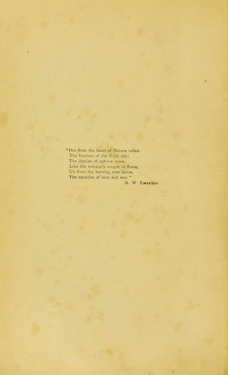 Out from the heart of Nature rolled The burdens of the Bible old ; The litanies of nations came, Like the volcano's tongue of flame, Up from the burning core below, The canticles of love and woe  R. W