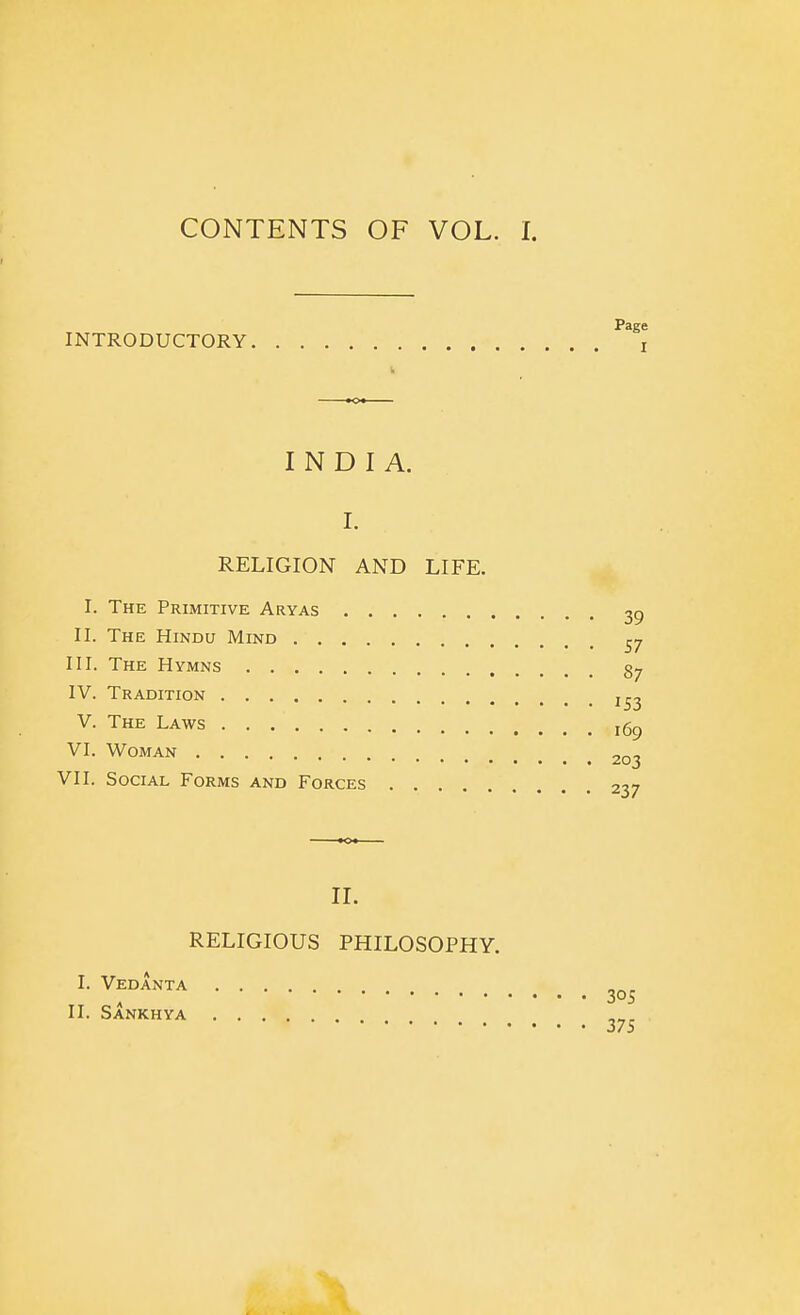 INTRODUCTORY Page I INDIA. I. RELIGION AND LIFE. I. The Primitive Aryas . II. The Hindu Mind . . . . III. The Hymns IV. Tradition V. The Laws VI. Woman VII. Social Forms and Forces RELIGIOUS PHILOSOPHY. II. I. Vedanta II. Sankhya 305 375