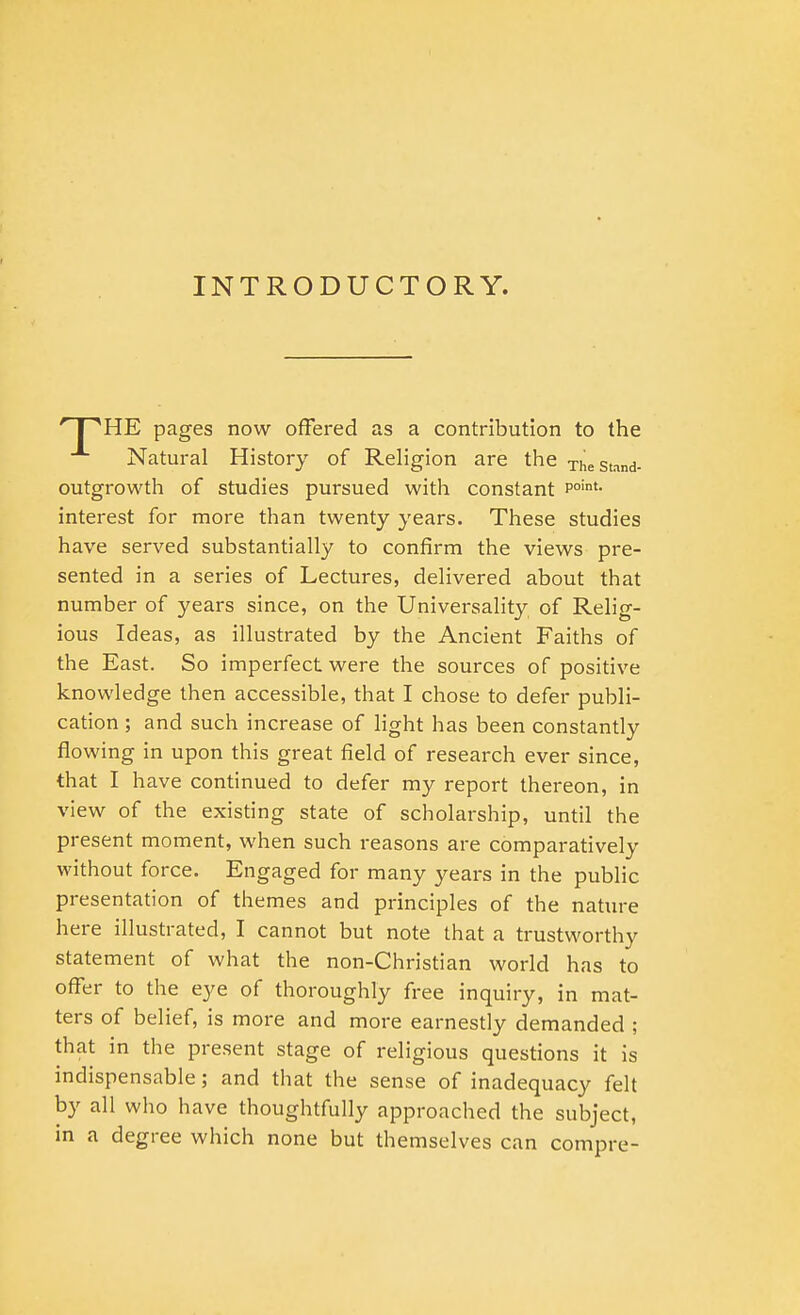 INTRODUCTORY. * I 'HE pages now offered as a contribution to the Natural History of Religion are the xhestand- outgrowth of studies pursued with constant P°int- interest for more than twenty years. These studies have served substantially to confirm the views pre- sented in a series of Lectures, delivered about that number of years since, on the Universality of Relig- ious Ideas, as illustrated by the Ancient Faiths of the East. So imperfect were the sources of positive knowledge then accessible, that I chose to defer publi- cation ; and such increase of light has been constantly flowing in upon this great field of research ever since, that I have continued to defer my report thereon, in view of the existing state of scholarship, until the present moment, when such reasons are comparatively without force. Engaged for many years in the public presentation of themes and principles of the nature here illustrated, I cannot but note that a trustworthy statement of what the non-Christian world has to offer to the eye of thoroughly free inquiry, in mat- ters of belief, is more and more earnestly demanded ; that in the present stage of religious questions it is indispensable; and that the sense of inadequacy felt by all who have thoughtfully approached the subject, in a degree which none but themselves can compre-