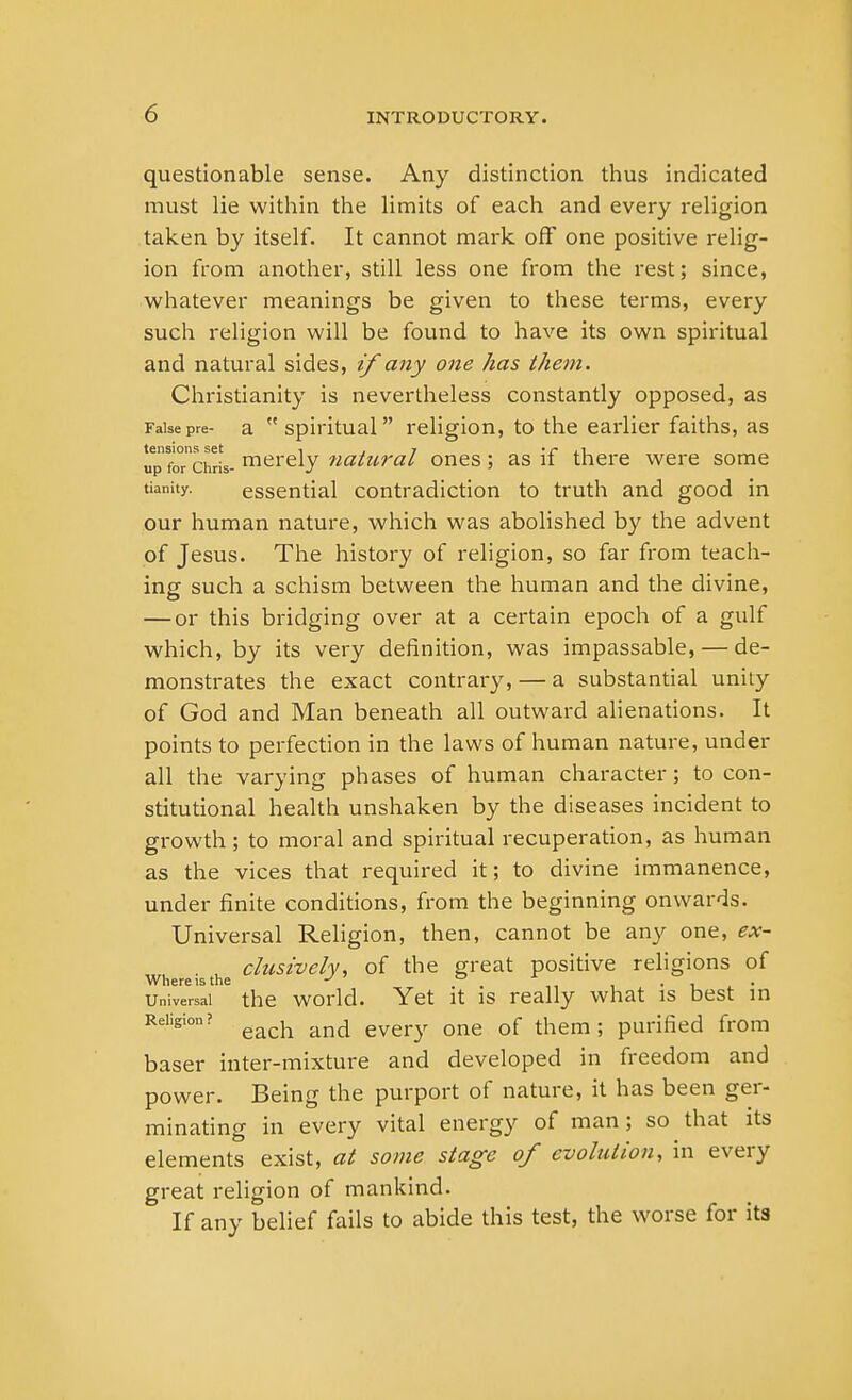 questionable sense. Any distinction thus indicated must lie within the limits of each and every religion taken by itself. It cannot mark off one positive relig- ion from another, still less one from the rest; since, whatever meanings be given to these terms, every such religion will be found to have its own spiritual and natural sides, if any one has them. Christianity is nevertheless constantly opposed, as False pre- a spiritual religion, to the earlier faiths, as up fo°nchris- merely natural ones; as if there were some tianity. essential contradiction to truth and good in our human nature, which was abolished by the advent of Jesus. The history of religion, so far from teach- ing such a schism between the human and the divine, — or this bridging over at a certain epoch of a gulf which, by its very definition, was impassable, — de- monstrates the exact contrary, — a substantial unity of God and Man beneath all outward alienations. It points to perfection in the laws of human nature, under all the varying phases of human character; to con- stitutional health unshaken by the diseases incident to growth ; to moral and spiritual recuperation, as human as the vices that required it; to divine immanence, under finite conditions, from the beginning onwards. Universal Religion, then, cannot be any one, ex- clusively, of the great positive religions of Where is the J ° . , universal the world. Yet it is really what is best in Religion? each and every Qne of them. pUrified from baser inter-mixture and developed in freedom and power. Being the purport of nature, it has been ger- minating in every vital energy of man; so that its elements exist, at some stage of evolution, in every great religion of mankind. If any belief fails to abide this test, the worse for its
