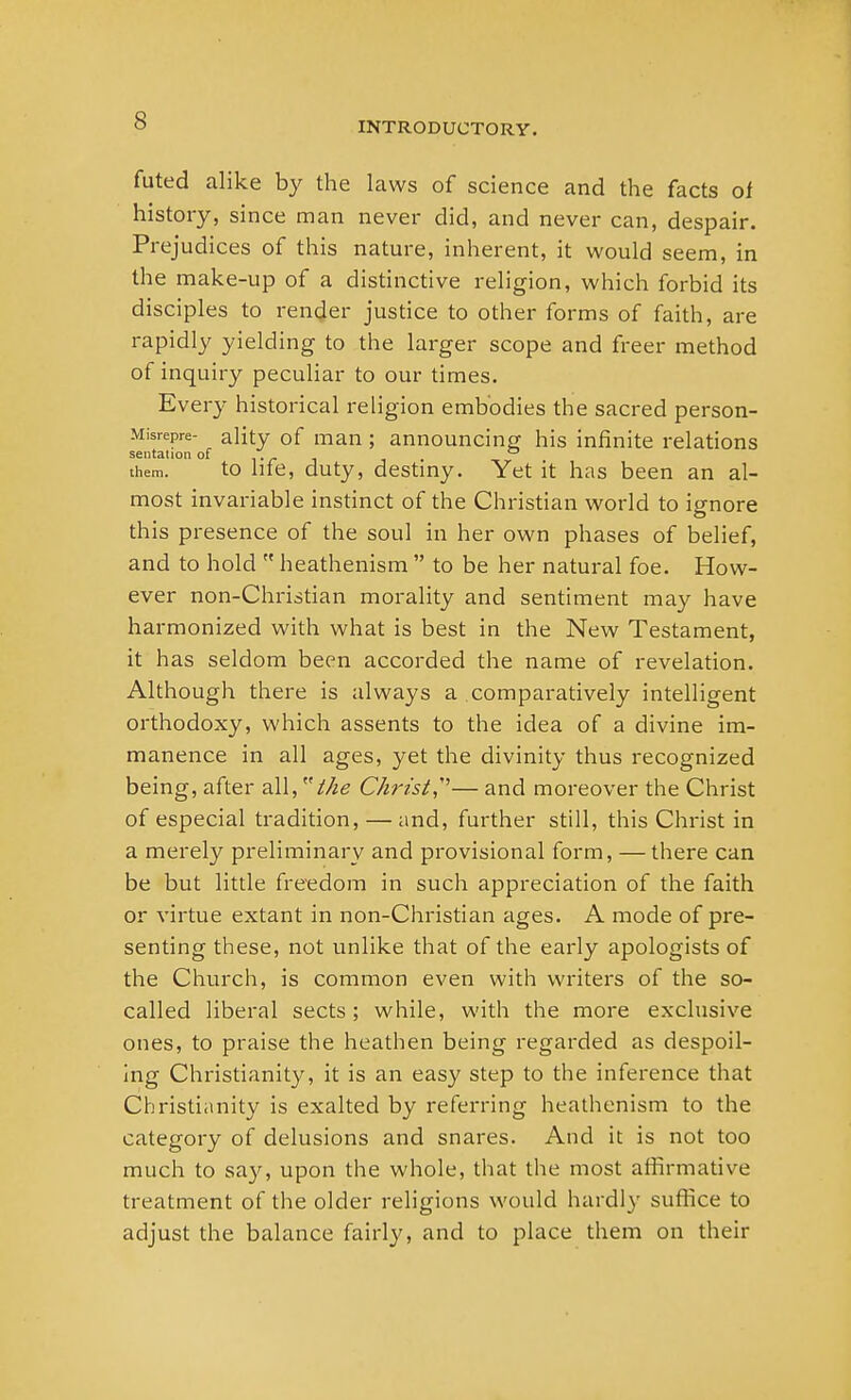 INTRODUCTORY. futed alike by the laws of science and the facts of history, since man never did, and never can, despair. Prejudices of this nature, inherent, it would seem, in the make-up of a distinctive religion, which forbid its disciples to render justice to other forms of faith, are rapidly yielding to the larger scope and freer method of inquiry peculiar to our times. Every historical religion embodies the sacred person- Misrepre- ality of man ; announcing his infinite relations seiitation of . . . ° them. to lite, duty, destiny. Yet it has been an al- most invariable instinct of the Christian world to ignore this presence of the soul in her own phases of belief, and to hold  heathenism  to be her natural foe. How- ever non-Christian morality and sentiment may have harmonized with what is best in the New Testament, it has seldom been accorded the name of revelation. Although there is always a comparatively intelligent orthodoxy, which assents to the idea of a divine im- manence in all ages, yet the divinity thus recognized being, after all, the Christ,'— and moreover the Christ of especial tradition, — and, further still, this Christ in a merely preliminary and provisional form, — there can be but little freedom in such appreciation of the faith or virtue extant in non-Christian ages. A mode of pre- senting these, not unlike that of the early apologists of the Church, is common even with writers of the so- called liberal sects; while, with the more exclusive ones, to praise the heathen being regarded as despoil- ing Christianity, it is an easy step to the inference that Christianity is exalted by referring heathenism to the category of delusions and snares. And it is not too much to say, upon the whole, that the most affirmative treatment of the older religions would hardly suffice to adjust the balance fairly, and to place them on their