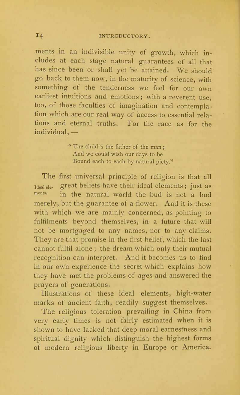 ments in an indivisible unity of growth, which in- cludes at each stage natural guarantees of all that has since been or shall yet be attained. We should go back to them now, in the maturity of science, with something of the tenderness we feel for our own earliest intuitions and emotions; with a reverent use, too, of those faculties of imagination and contempla- tion which are our real way of access to essential rela- tions and eternal truths. For the race as for the individual, —  The child's the father of the man ; And we could wish our days to be Bound each to each by natural piety. The first universal principle of religion is that all ideal eie- great beliefs have their ideal elements ; just as ments. jn tiie natural world the bud is not a bud merely, but the guarantee of a flower. And it is these with which we are mainly concerned, as pointing to fulfilments beyond themselves, in a future that will not be mortgaged to any names, nor to any claims. They are that promise in the first belief, which the last cannot fulfil alone ; the dream which only their mutual recognition can interpret. And it becomes us to find in our own experience the secret which explains how they have met the problems of ages and answered the prayers of generations. Illustrations of these ideal elements, high-water marks of ancient faith, readily suggest themselves. The religious toleration prevailing in China from very early times is not fairly estimated when it is shown to have lacked that deep moral earnestness and spiritual dignity which distinguish the highest forms of modern religious liberty in Europe or America.