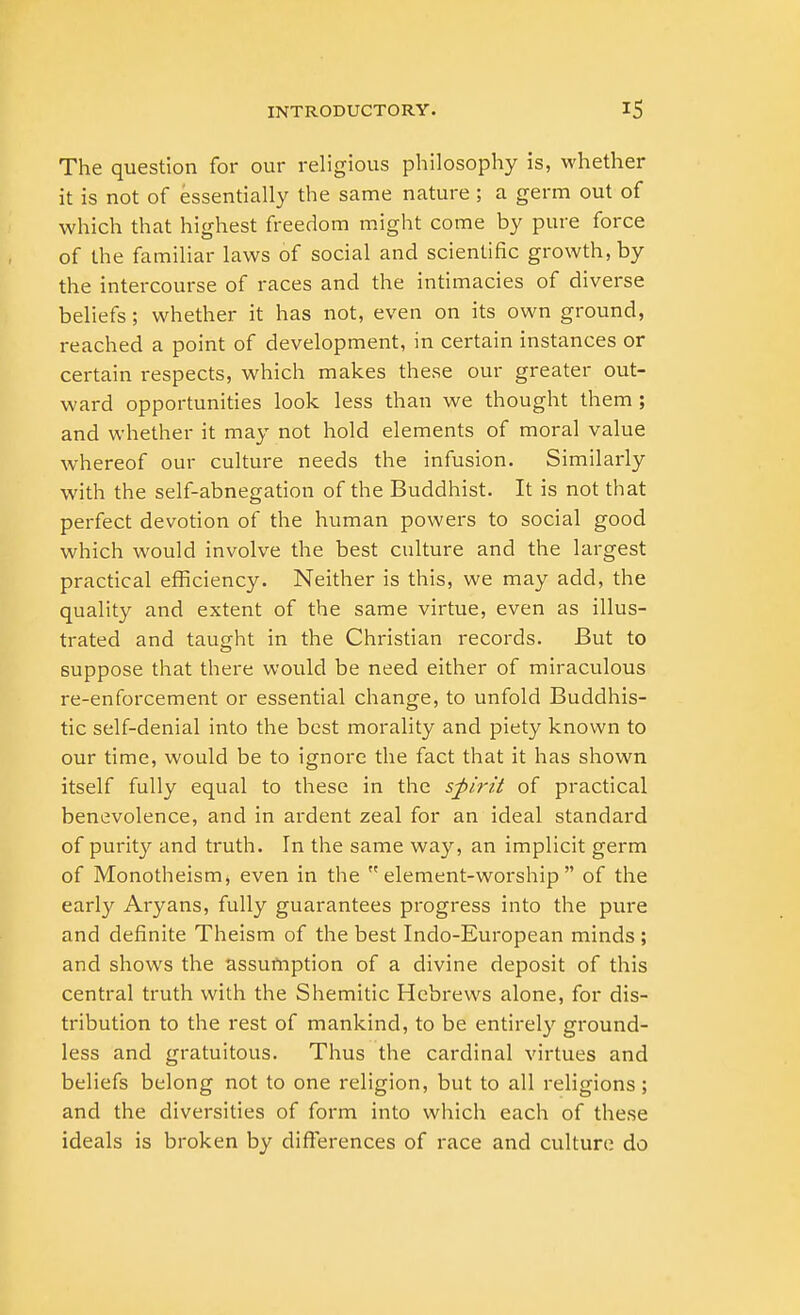 The question for our religious philosophy is, whether it is not of essentially the same nature ; a germ out of which that highest freedom might come by pure force of the familiar laws of social and scientific growth, by the intercourse of races and the intimacies of diverse beliefs; whether it has not, even on its own ground, reached a point of development, in certain instances or certain respects, which makes these our greater out- ward opportunities look less than we thought them ; and whether it may not hold elements of moral value whereof our culture needs the infusion. Similarly with the self-abnegation of the Buddhist. It is not that perfect devotion of the human powers to social good which would involve the best culture and the largest practical efficiency. Neither is this, we may add, the quality and extent of the same virtue, even as illus- trated and taught in the Christian records. But to suppose that there would be need either of miraculous re-enforcement or essential change, to unfold Buddhis- tic self-denial into the best morality and piety known to our time, would be to ignore the fact that it has shown itself fully equal to these in the spirit of practical benevolence, and in ardent zeal for an ideal standard of purity and truth. In the same way, an implicit germ of Monotheism, even in the  element-worship  of the early Aryans, fully guarantees progress into the pure and definite Theism of the best Indo-European minds ; and shows the assumption of a divine deposit of this central truth with the Shemitic Hebrews alone, for dis- tribution to the rest of mankind, to be entirely ground- less and gratuitous. Thus the cardinal virtues and beliefs belong not to one religion, but to all religions; and the diversities of form into which each of these ideals is broken by differences of race and culture do