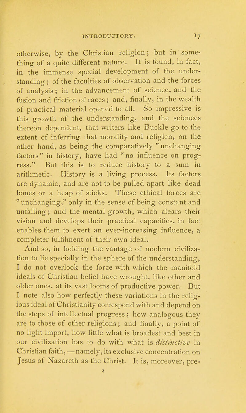 otherwise, by the Christian religion; but in some- thing of a quite different nature. It is found, in fact, in the immense special development of the under- standing ; of the faculties of observation and the forces of analysis; in the advancement of science, and the fusion and friction of races ; and, finally, in the wealth of practical material opened to all. So impressive is this growth of the understanding, and the sciences thereon dependent, that writers like Buckle go to the extent of inferring that morality and religion, on the other hand, as being the comparatively unchanging factors in history, have had no influence on prog- ress. But this is to reduce history to a sum in arithmetic. History is a living process. Its factors are dynamic, and are not to be pulled apart like dead bones or a heap of sticks. These ethical forces are unchanging, only in the sense of being constant and unfailing; and the mental growth, which clears their vision and develops their practical capacities, in fact enables them to exert an ever-increasing influence, a completer fulfilment of their own ideal. And so, in holding the vantage of modern civiliza- tion to lie specially in the sphere of the understanding, I do not overlook the force with which the manifold ideals of Christian belief have wrought, like other and older ones, at its vast looms of productive power. But I note also how perfectly these variations in the relig- ious ideal of Christianity correspond with and depend on the steps of intellectual progress ; how analogous they are to those of other religions; and finally, a point of no light import, how little what is broadest and best in our civilization has to do with what is distinctive in Christian faith, — namely, its exclusive concentration on Jesus of Nazareth as the Christ. It is, moreover, pre- 2