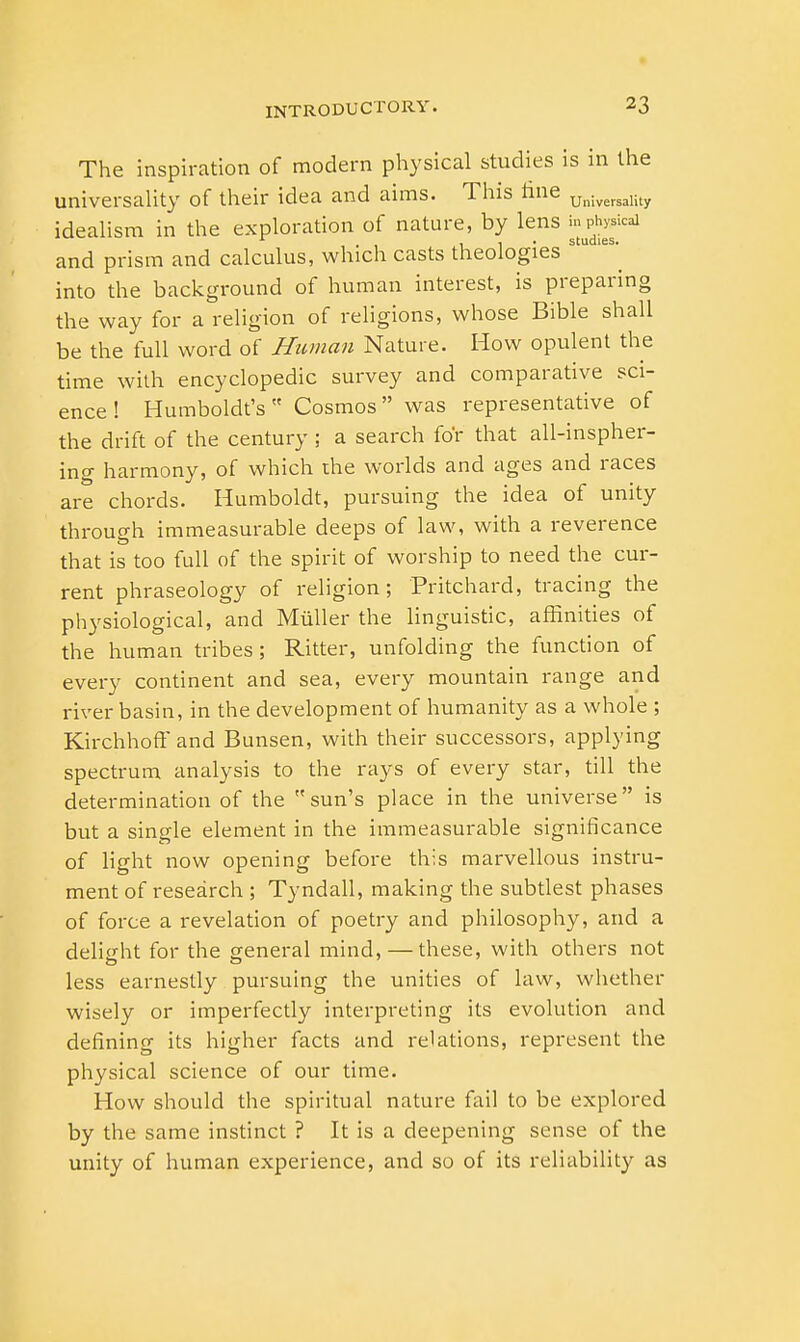 The inspiration of modern physical studies is in the universality of their idea and aims. This fine Universality idealism in the exploration of nature, by lens m^icai and prism and calculus, which casts theologies into the background of human interest, is preparing the way for a religion of religions, whose Bible shall be the full word of Human Nature. How opulent the time with encyclopedic survey and comparative sci- ence ! Humboldt's Cosmos was representative of the drift of the century ; a search for that all-inspher- ing harmony, of which the worlds and ages and races are chords. Humboldt, pursuing the idea of unity through immeasurable deeps of law, with a reverence that is too full of the spirit of worship to need the cur- rent phraseology of religion; Pritchard, tracing the physiological, and Miiller the linguistic, affinities of the human tribes; Ritter, unfolding the function of every continent and sea, every mountain range and river basin, in the development of humanity as a whole ; Kirchhoff and Bunsen, with their successors, applying spectrum analysis to the rays of every star, till the determination of the sun's place in the universe is but a single element in the immeasurable significance of light now opening before this marvellous instru- ment of research ; Tyndall, making the subtlest phases of force a revelation of poetry and philosophy, and a delight for the general mind, — these, with others not less earnestly pursuing the unities of law, whether wisely or imperfectly interpreting its evolution and defining its higher facts and relations, represent the physical science of our time. How should the spiritual nature fail to be explored by the same instinct ? It is a deepening sense of the unity of human experience, and so of its reliability as