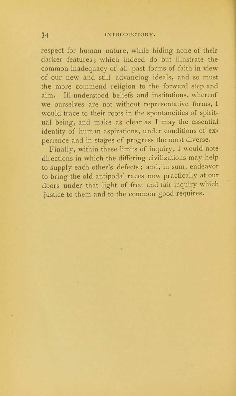 respect for human nature, while hiding none of their darker features; which indeed do but illustrate the common inadequacy of all past forms of faith in view of our new and still advancing ideals, and so must the more commend religion to the forward step and aim. Ill-understood beliefs and institutions, whereof we ourselves are not without representative forms, I would trace to their roots in the spontaneities of spirit- ual being, and make as clear as I may the essential identity of human aspirations, under conditions of ex- perience and in stages of progress the most diverse. Finally, within these limits of inquiry, I would note directions in which the differing civilizations may help to supply each other's defects; and, in sum, endeavor to bring the old antipodal races now practically at our doors under that light of free and fair inquiry which justice to them and to the common good requires.