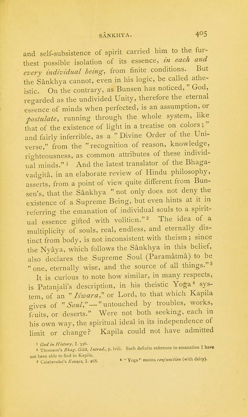 and self-subsistence of spirit carried him to the fur- thest possible isolation of its essence, in each and every individual being, from finite conditions. But the Sankhya cannot, even in his logic, be called athe- istic. On the contrary, as Bunsen has noticed,  God, regarded as the undivided Unity, therefore the eternal essence of minds when perfected, is an assumption, or postulate, running through the whole system, like that of the existence of light in a treatise on colors ;  and fairly inferrible, as a  Divine Order of the Uni- verse, from the recognition of reason, knowledge, righteousness, as common attributes of these individ- ual minds. 1 And the latest translator of the Bhaga- vadgita, in an elaborate review of Hindu philosophy, asserts, from a point of view quite different from Bun- sen's, that the Sankhya  not only does not deny the existence of a Supreme Being, but even hints at it in referring the emanation of individual souls to a spirit- ual essence gifted with volition.2 The idea of a multiplicity of souls, real, endless, and eternally dis- tinct from body, is not inconsistent with theism ; since the Nyaya, which follows the Sankhya in this belief, also declares the Supreme Soul (Paramatma) to be one, eternally wise, and the source of all things.3 It is curious to note how similar, in many respects, is Patanjali's description, in his theistic Yoga4 sys- tem, of an Iszoara, or Lord, to that which Kapila gives of Soul, — untouched by troubles, works, fruits, or deserts. Were not both seeking, each in his own way, the spiritual ideal in its independence of limit or change? Kapila could not have admitted i God in History, I. 336- . T , * Thomson's Bhag. GU&, Introd., p. lviii. Such definite reference to emanation I have not been able to find in Kapila. _ ,.,.•> s Colebrooke's Essays, I. 26S. 1  Yoga means conjunction (with de.ty).