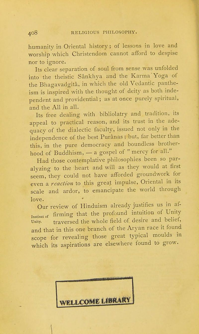 humanity in Oriental history; of lessons in love and worship which Christendom cannot afford to despise nor to ignore. Its clear separation of soul from sense was unfolded into the theistic Sankhya and the KarmaYoga of the Bhagavadgita, in which the old Vedantic panthe- ism is inspired with the thought of deity as both inde- pendent and providential; as at once purely spiritual, and the All in all. Its free dealing with bibliolatry and tradition, its appeal to practical reason, and its trust in the ade- quacy of the dialectic faculty, issued not only in the independence of the best Puranas ; but, far better than this, in the pure democracy and boundless brother- hood of Buddhism, — a gospel of  mercy for all. Had those contemplative philosophies been so par- alyzing to the heart and will as they would at first seem, they could not have afforded groundwork for even a reaction to this great impulse, Oriental in its scale and ardor, to emancipate the world through love. Our review of Hinduism already justifies us in af- instfcctof firming that the profound intuition of Unity unity. traversed the whole field of. desire and belief, and that in this one branch of the Aryan race it found scope for revealing those great typical moulds in which its aspirations are elsewhere found to grow. I