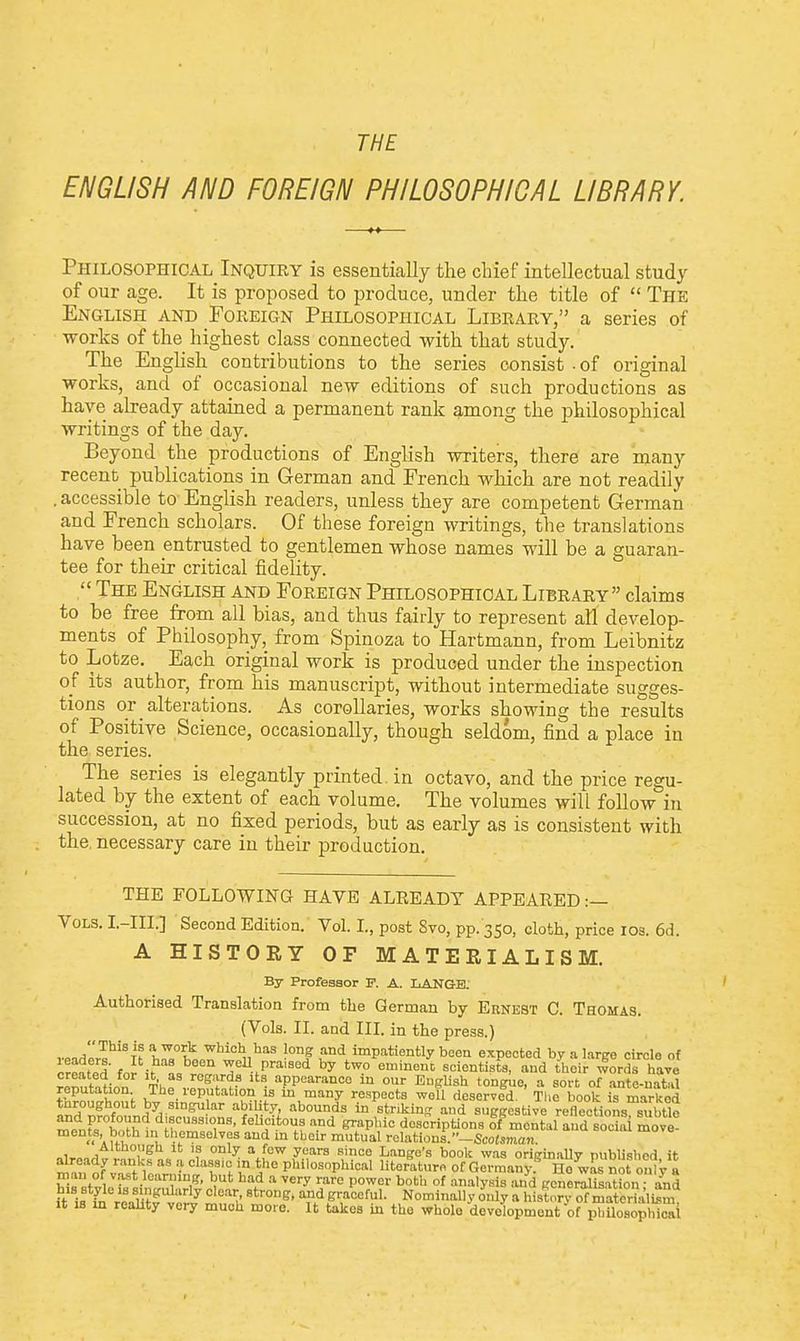 THE ENGLISH AND FOREIGN PHILOSOPHICAL LIBRARY. Philosophical Inquiry is essentially the chief intellectual study of our age. It is proposed to produce, under the title of  The English and Foreign Philosophical Library, a series of works of the highest class connected with that study. The English contributions to the series consist ■ of original works, and of occasional new editions of such productions as have already attained a permanent rank among the philosophical writings of the day. Beyond the productions of English writers, there are many recent publications in German and French which are not readily . accessible to English readers, unless they are competent German and French scholars. Of these foreign writings, the translations have been entrusted to gentlemen whose names will be a guaran- tee for their critical fidelity.  The English and Foreign Philosophical Library claims to be free from all bias, and thus fairly to represent all develop- ments of Philosophy, from Spinoza to Hartmann, from Leibnitz to Lotze. Each original work is produced under the inspection of its author, from his manuscript, without intermediate sugges- tions or alterations. As corollaries, works showing the results of Positive Science, occasionally, though seldom, find a place in the series. The series is elegantly printed in octavo, and the price regu- lated by the extent of each volume. The volumes will follow in succession, at no fixed periods, but as early as is consistent with the. necessary care in their production. THE FOLLOWING HAVE ALREADY APPEARED :— Vols. I.-III.] Second Edition. Vol. L, post Svo, pp. 350, cloth, price 10s. 6d. A HISTORY OF MATERIALISM. By Professor F. A. LANGB: Authorised Translation from the German by Ernest C. Thomas. (Vols. II. and III. in the press.) This is a work which has long and impatiently been expected by a large circle of r^Ert f^^J0™ ,prai9ed by two eminenc cientista, and theiZrds hje ZSStoM? Thf rCgf ltS- aPPcaran<=o to our English tongue, a sort of ante-natal reputation The reputation is in many respects well deservld. The book is marked throughout by singular ability, abounds in striking and suggestive renections s tlo ^n^tothtfn?^310,118' feUf *T n-Dd ^P''10 descriptions of mental and Si move 'a uv, themselves and in their mutual relations.Scotsman. !lg '? y- aJew years sillC0 Lango's book was originally published it already ranks as a classm in the philosophical literature of Germany5 Ho wL not only a vast.le,in1nD1S' had a ^ry rare power both of analysis and generalisation and It if ha reaTi?K^ 25S *tT°DB' ^ graceful. Nominally only a histnrv materu l£m it is in reality very much more. It takes in the whole development of philosophicai