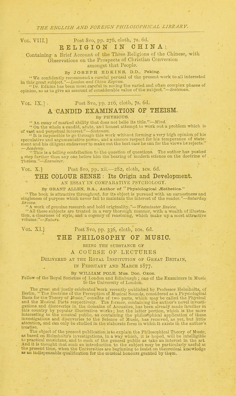 Vol. VIII.] Post 8vo, pp. 276, cloth, 7s. 6d. RELIGION IN CHINA: Containing a Brief Account of the Three Keligions of the Chinese, with Observations on the Prospects of Christian Conversion amongst that People. By JOSEPH ED KINS, D.D., Peking. We confidently recommend a careful perusal of the present work to all interested in this great subject.—London and China Express. •■ Dr. Edkins lias been most careful in noting- the varied and often complex phases of opinion, so as to give an account of considerable value of the subject.—Scotsman. Vol. IX.] ■ Post Svo, pp. 216, cloth, 7s. 6d. A CANDID EXAMINATION OF THEISM. By PHYSICUS.  An essay of marked ability that does not belie its title.—Mind.  On the whole a caudid, acute, and honest attempt to work out a problem which is of vast and perpetual interest.—Scotsman.  It is impossible to go through this work without forming a very high opinion of his speculative and argumentative power, and a sincere respect for his temperance of state- ment and his diligent endeavour to make out the best case he can for the views he rejects. —Academy.  This is a telling contribution to the question of questions. The author has pushed a step further than any one before him the bearing of modern science on the doctrine of Theism.—Examiner. Vol. X.] Post 8vo, pp. xii.—282, cloth, 10s. 6d. THE COLOUR SENSE : Its Origin and Development. AN ESSAY IN COMPARATIVE PSYCHOLOGY. By GRANT ALLEN, B.A., Author of Physiological ^Esthetics.  The book is attractive throughout, for its object is pursued with an earnestness and singleness of purpose which never fail to maintain the interest of the reader.—Saturday Review. A work of genuine research and bold originality.—Westminster Review. _'' All these subjects are treated in a very thorough manner, with a wealth of illustra- tion, a clearness of style, and a cogency of reasoning, which make up a most attractive volume.—Nature. Vol. XL] Post 8vo, pp. 336, cloth, 10s. 6d. THE PHILOSOPHY OF MUSIC. BEING THE SUBSTANCE OF A COURSE OF LECTURES Delivebed at the Royal Institution op Gbeat Beitain, in February and March 1877. By WILLIAM POLE, Mus. Doc. Oxon. Fellow of the Royal Societies of London and Edinburgh ; one of the Examiners in Music to the University of London. The great and justly celebrated work recently published by Professor Helmholtz, of Berlin,  The Doctrine of the Perception of Musical Sounds, considered as a Physiological Basis for the Theory of Music, consists of two parts, which may be called the Physical and the Musical Parts respectively. The former, containing the author's novel investi- gations and discoveries in the domains of Acoustics, has been already mado familiar in this country by popular illustrative works; but the latter portion, which is the more interesting to the musical public, as containing the philosophical application of these investigations and discoveries to the Science of Music, has received, as yet, but little attention, and can only be studied in the elaborate form in which it exists in the author's treatise. The object of the present publication is to explain tlio Philosophical Theory of Music, as based on Heimholtz's investigations, in a way which, it is hoped, will be intelligible to practical musicians, and to such of the general pubbe as take an interest in tho art And it is thought 1 hat such an introduction to tho subject may be particularly useful at the present time, when tho Universities are beginning to insist on theoretical knowledge as an indispensable qualification for the musical honours granted by them.