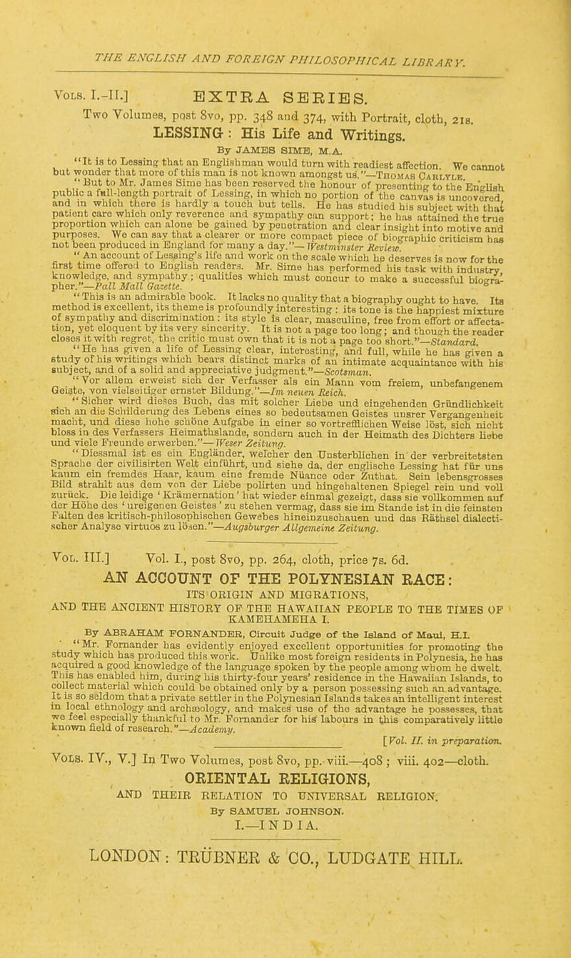 Vols. I.-II.] EXTRA SERIES. Two Volumes, post 8vo, pp. 348 and 374, with Portrait, clotb, 21s. LESSING : His Life and Writings. By JAMES SIME, M.A. It is to1 Leasing that an Englishman would turn with readiest affection. We cannot but wonder that more of this man is not known amongst us'.—Thomas Cabltle J'Bu* J?,Mr- James simo nas Deen reserved the honour of presenting to'the'Enirlish public a fall- ength portrait of Lessing, in which no portion of the canvas is uncovered and m which there is hardly a touch but tells. He has studied his subject with that patient care which only reverence and sympathy can support; he has attained the true proportion which can alone be gamed by penetration and clear insight into motive and purposes. We can say that a clearer or more compact piece of biographic criticism has not been produced in England for many a day.— Westminster Review.  An account of Lessing's life and work on the scale which he deserves is now for the first time offered to English readers. Mr. Sime has performed his task with industry knowledge, and sympathy; qualities which must concur to make a successful bio£rra- pher.—Pall Mall Gazette. e  This is an admirable book. It lacks no quality that a biography ought to have Its method is excellent, its theme is profoundly interesting : its tone is the happiest mixture of sympathy and discrimination : its style is clear, masculine, free from effort or affecta- tion, yet eloquent by its very sincerity. It is not a page too long; and though the reader closes it with regret, the critic must own that it is not a page too short Standard He has given a life of Lessing clear, interesting, and full, while he has given a study of his writings which bears distinct marks of an intimate acquaintance with his subject, and of a solid and appreciative judgment. Scotsman. Vor allem erweist sich der Verfasser als ein Mann vom freiem, unbefangenem Geiste, von vielseitiger ernster Bildung. Im neuen Reich.  Sicher wird dieses Buch, das mit solcher Liebe und eingehenden Griindlichkeit sich an die Schilderung des Lebens eines so bedeutsamen Geistes uusrer Ver°-angenheit maclit, und diese hohe schone Aufgabe in einer so vortrefflichen Weise lbst,°sich nicht bloss in des Verfassers Heimathslande, sondera auch in der Heimath des Dichters liebe und viele Freunde erwerben.—Weser Zeitung.  Diessmal ist es ein Englander, welcher den Unsterblichen in' der verbreitetsten Sprache der civilisirten Welt emfiihrt, und siehe da, der englische Lessing hat fiir uns kaum ein fremdes Haar, kaum eine fremde Nuance oder Zuthat. Sein lebensgrosses Bild strahlt aus dem von der Liebe polirten und hingehaltenen Spiegel rein und voll zuriiek. Die leidige ' Kramernation' hat wieder einmal gezeigt, dass sie vollkommen auf der Hohe des 1 ureigenen Geistes ' zu stehen vermag, dass sie im Stande ist in die feinsten Falten des kritisch-philosophischen Gewebes hineinzuschauen und das Rathsel dialecti- scher Analyse virtuos zu lojen.—Augsburger Allgemeine Zeitung. Vol. III.] Vol. I., post 8vo, pp. 264, cloth, price 7s. 6d. AN ACCOUNT OF THE POLYNESIAN RACE: ITS ORIGIN AND MIGRATIONS, AND THE ANCIENT HISTORY OP THE HAWAIIAN PEOPLE TO THE TIMES OP KAMEHAMEHA I. By ABRAHAM PORNANDEB, Circuit Judge of the Island of Maui, H.I. Mr. Pomander has evidently enjoyed excellent opportunities for promoting the study which has produced this work. Unlike most foreign residents in Polynesia, he has acquired a good knowledge of the language spoken by the people among whom he dwelt. This has enabled him, during his thirty-four years' residence in the Hawaiian Islands, to collect material which could be obtained only by a person possessing such an advantage. It is so seldom that a private settler in the Polynesian Islands takes an intelligent interest in local ethnology and archseology, and makes use of the advantage he possesses, that we feel especially thankful to Mr. Fornander for hid labours in this comparatively little known field of research.—Academy. [Vol. II. in preparation. Vols. IV., V.] In Two Volumes, post Svo, pp. viii.—408 ; viii. 402—cloth. ORIENTAL RELIGIONS, AND THEIR RELATION TO UNIVERSAL RELIGION. By SAMUEL JOHNSON. I.— IND I A. LONDON: TRUBNER & CO., LUDGATE HILL.