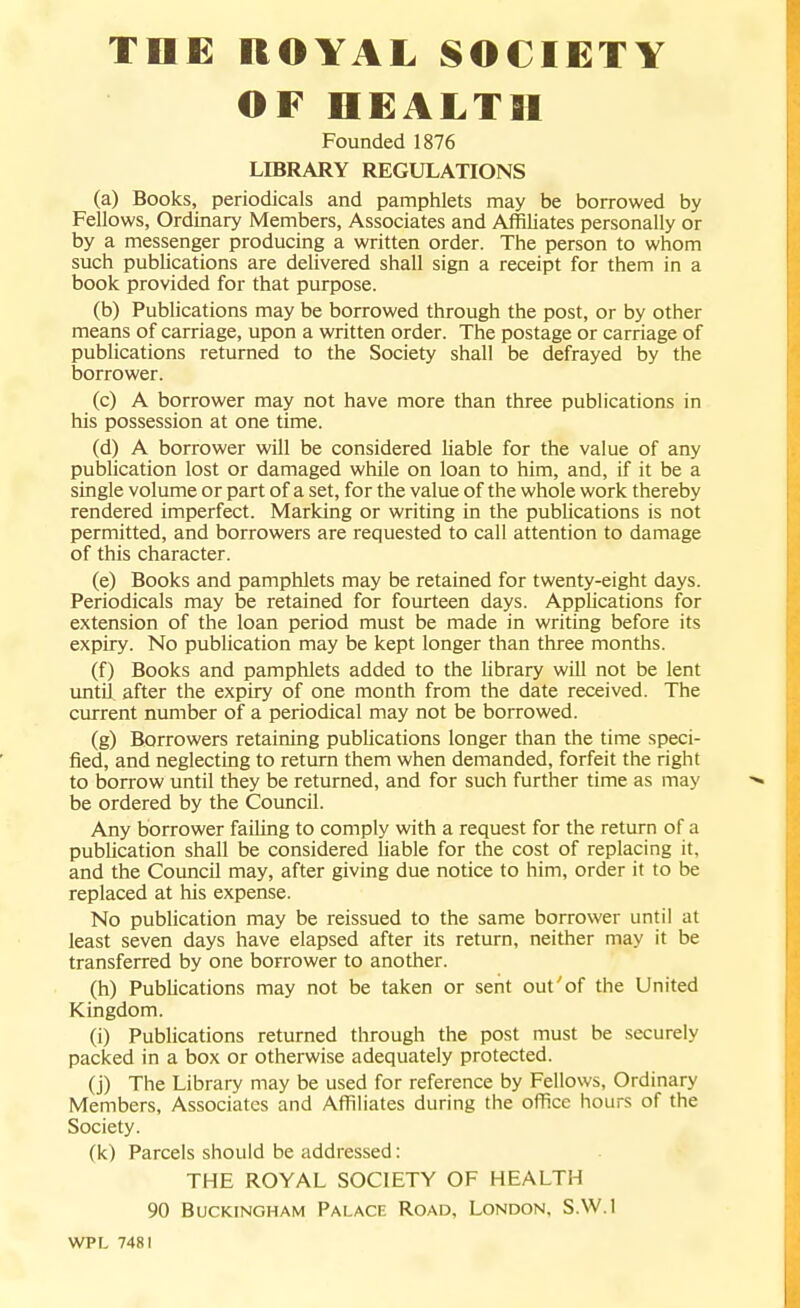 OF HEALTH Founded 1876 LfflRARY REGULATIONS (a) Books, periodicals and pamphlets may be borrowed by Fellows, Ordinary Members, Associates and Affiliates personally or by a messenger producing a written order. The person to whom such publications are delivered shall sign a receipt for them in a book provided for that purpose. (b) Publications may be borrowed through the post, or by other means of carriage, upon a written order. The postage or carriage of publications returned to the Society shall be defrayed by the borrower. (c) A borrower may not have more than three publications in his possession at one time. (d) A borrower will be considered liable for the value of any publication lost or damaged while on loan to him, and, if it be a single volume or part of a set, for the value of the whole work thereby rendered imperfect. Marking or writing in the pubUcations is not permitted, and borrowers are requested to call attention to damage of this character. (e) Books and pamphlets may be retained for twenty-eight days. Periodicals may be retained for fourteen days. Applications for extension of the loan period must be made in writing before its expiry. No publication may be kept longer than three months. (f) Books and pamphlets added to the library will not be lent until after the expiry of one month from the date received. The current number of a periodical may not be borrowed. (g) Borrowers retaining pubUcations longer than the time speci- fied, and neglecting to return them when demanded, forfeit the right to borrow until they be returned, and for such further time as may be ordered by the Council. Any borrower faihng to comply with a request for the return of a publication shall be considered liable for the cost of replacing it, and the Council may, after giving due notice to him, order it to be replaced at his expense. No publication may be reissued to the same borrower until at least seven days have elapsed after its return, neither may it be transferred by one borrower to another. (h) Publications may not be taken or sent out'of the United Kingdom. (i) Publications returned through the post must be securely packed in a box or otherwise adequately protected. (j) The Library may be used for reference by Fellows, Ordinary Members, Associates and Affiliates during the office hours of the Society. (k) Parcels should be addressed: THE ROYAL SOCIETY OF HEALTH 90 Buckingham Palace Road, London, S.W.I WPL 7481