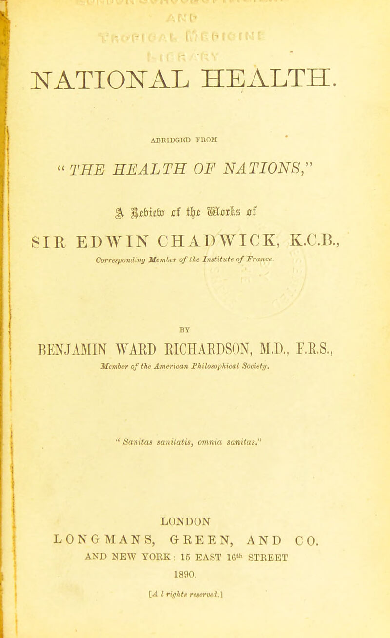 ABKIDGED FROM  THE HEALTH OF NATIONS;' ^ Ui&Mto of i^t miotic rrf SIR EDWIN CHxlDWICK, K.C.B., Corresponding Member of the Institute of France. BY BENJAMIN WARD RICHARDSON, M.D., F.R.S., Member of the American Philosophical Socief i/,  Sanitas sanitatis, omnia sanilas, LONDON LONGMANS, GREEN, AND CO. AND NEW YOEK: 15 EAST IG- STEEET 1890. [A I rights reserved.]