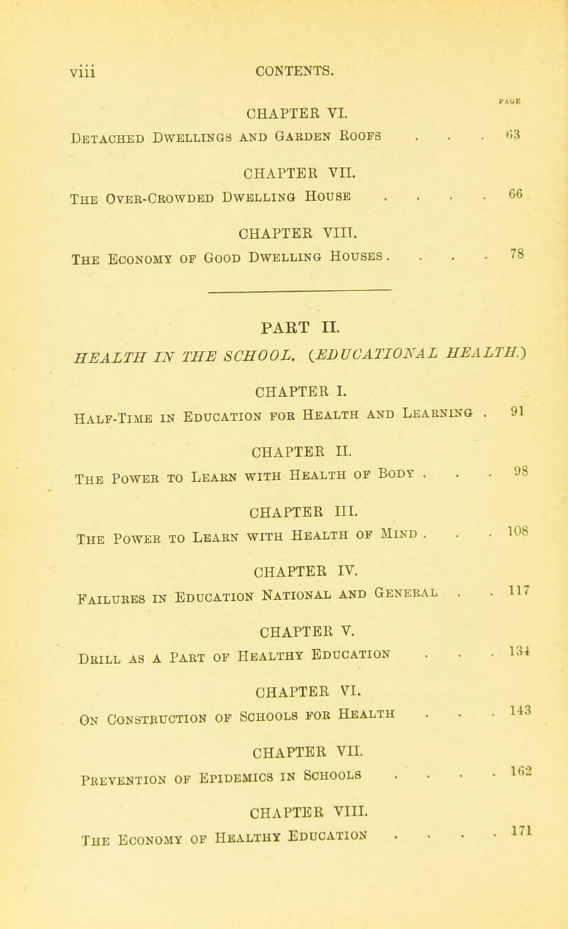 CHAPTER VI. Detached Dwellings and Garden Roofs . . . (53 CHAPTER VII. The Over-Ckowdbd Dwelling House .... 66 CHAPTER VIII. The Economy of Good Dwelling Houses .... 78 PART II. HEALTH IN THE SCHOOL. (^EDUCATIONAL HEALTH.-) CHAPTER I. HALF-TIME IN Education fob Health and Learning . 91 CHAPTER II. The Power to Learn with Health op Body CHAPTER IIL The Power to Learn with Health op Mind CHAPTER VL On Construction op Schools for Health CHAPTER VIL Prevention of Epidemics in Schools CHAPTER Vin. The Economy of Healthy Education 98 108 CHAPTER IV. Failures in Education National and General . .117 CHAPTER V. Drill as a Part of Healthy Education . . . I3i l« 162 171