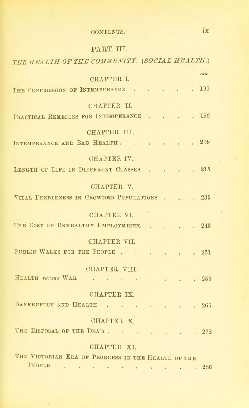 PART ni. THE HEALTH OF THE COMMUNITY. (SOCIAL HEALTH.) FA«E CHAPTER I. The Suppression of Intemperance 191 CHAPTER II. Practical Remedies for Intemperance . . . .199 CHAPTER III. Intemperance and Bad Health 209 CHAPTER IV. Length of Life in Different Classes .... 215 CHAPTER V. Vital Feebleness in Crowded Populations . . . 235 CHAPTER VI. The Cost of Unhealthy Employments .... 243 CHAPTER VII. Public Walks for the People 261 CHAPTER VIII. Health versus War 256 CHAPTER IX. Bankruptcy and Health 266 CHAPTER X. The Disposal op the Dead 272 CHAPTER XI. The Victorian Era of Progress in the Health of the People 286