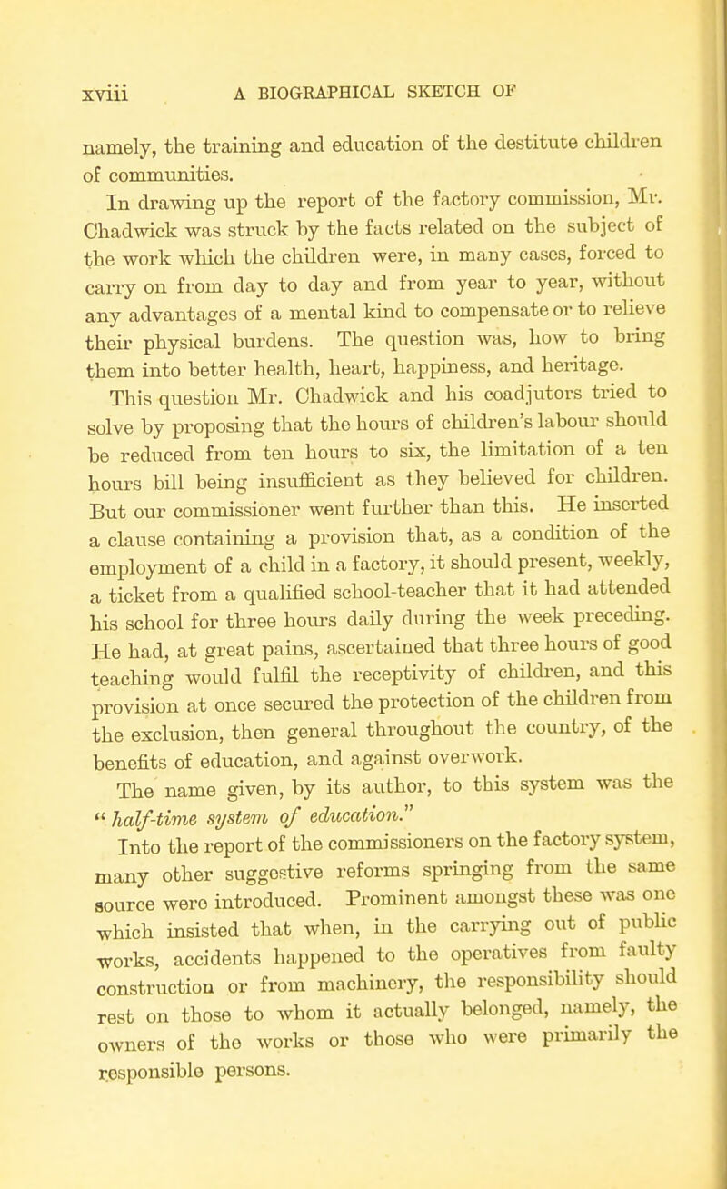 namely, the training and education of the destitute childi-en of communities. In drawing up the report of the factory commission, Mr. Chadwick was struck by the facts related on the subject of the work which the children were, in many cases, forced to carry on from day to day and from year to year, without any advantages of a mental kind to compensate or to reheve their physical burdens. The question was, how to bring them into better health, heart, happiness, and heritage. This question Mr. Chadwick and his coadjutors tried to solve by proposing that the hours of childi-en's labour should be reduced from ten hours to six, the limitation of a ten hours bill being insufficient as they believed for children. But our commissioner went further than this. He inserted a clause containing a provision that, as a condition of the employment of a child in a factory, it should present, weekly, a ticket from a qualified school-teacher that it had attended his school for three hours daily during the week preceding. He had, at great pains, ascertained that three hours of good teaching would fulfil the receptivity of childi-en, and this provision at once secured the protection of the childi-en from the exclusion, then general throughout the country, of the benefits of education, and against overwork. The name given, by its author, to this system was the  half-tivie system of education. Into the report of the commissioners on the factory system, many other suggestive reforms springing from the same source were introduced. Prominent amongst these was one which insisted that when, in the carrying out of pubUc works, accidents happened to the operatives from faulty construction or from machinery, the responsibility should rest on those to whom it actually belonged, namely, the owners of the works or those who were primarily the r.esponsiblo persons.