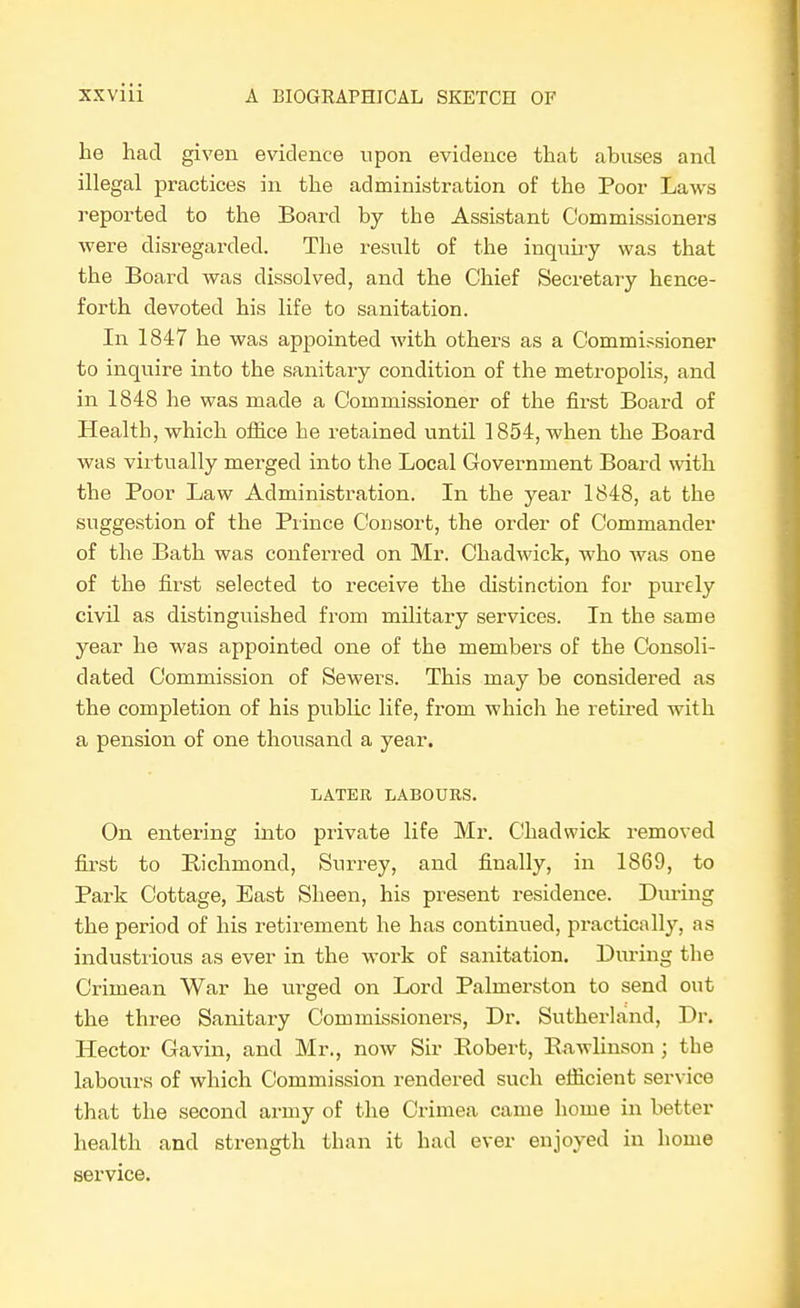 he had given evidence upon evidence that abuses and illegal practices in the administration of the Poor Laws reported to the Board by the Assistant Commissioners were disregarded. The result of the inquiry was that the Board was dissolved, and the Chief Secretary hence- forth devoted his life to sanitation. In 1847 he was appointed with others as a Commissioner to inquire into the sanitary condition of the metropolis, and in 1848 he was made a Commissioner of the first Board of Health, which ofiice he retained until 1854, when the Board was virtually merged into the Local Government Board with the Poor Law Administration. In the year 1848, at the suggestion of the Prince Consort, the order of Commander of the Bath was conferred on Mr. Chadwick, who was one of the first selected to receive the distinction for purely civil as distinguished from military services. In the same year he was appointed one of the members of the Consoli- dated Commission of Sewers. This may be considered as the completion of his public life, from which he retired with a pension of one thousand a year. LATER LABOURS. On entering into private life Mr. Chadwick removed first to Richmond, Surrey, and finally, in 1869, to Park Cottage, East Sheen, his present residence. During the period of his retirement he has continued, practically, as industrious as ever in the work of sanitation. During the Crimean War he urged on Lord Palmerston to send out the three Sanitary Commissioners, Dr. Sutherland, Dr. Hector Gavin, and Mr., now Sir Robert, Rawlinson ; the labours of which Commission rendered such elficient service that the second army of the Crimea came home in better health and strength than it had ever enjoyed in home service.